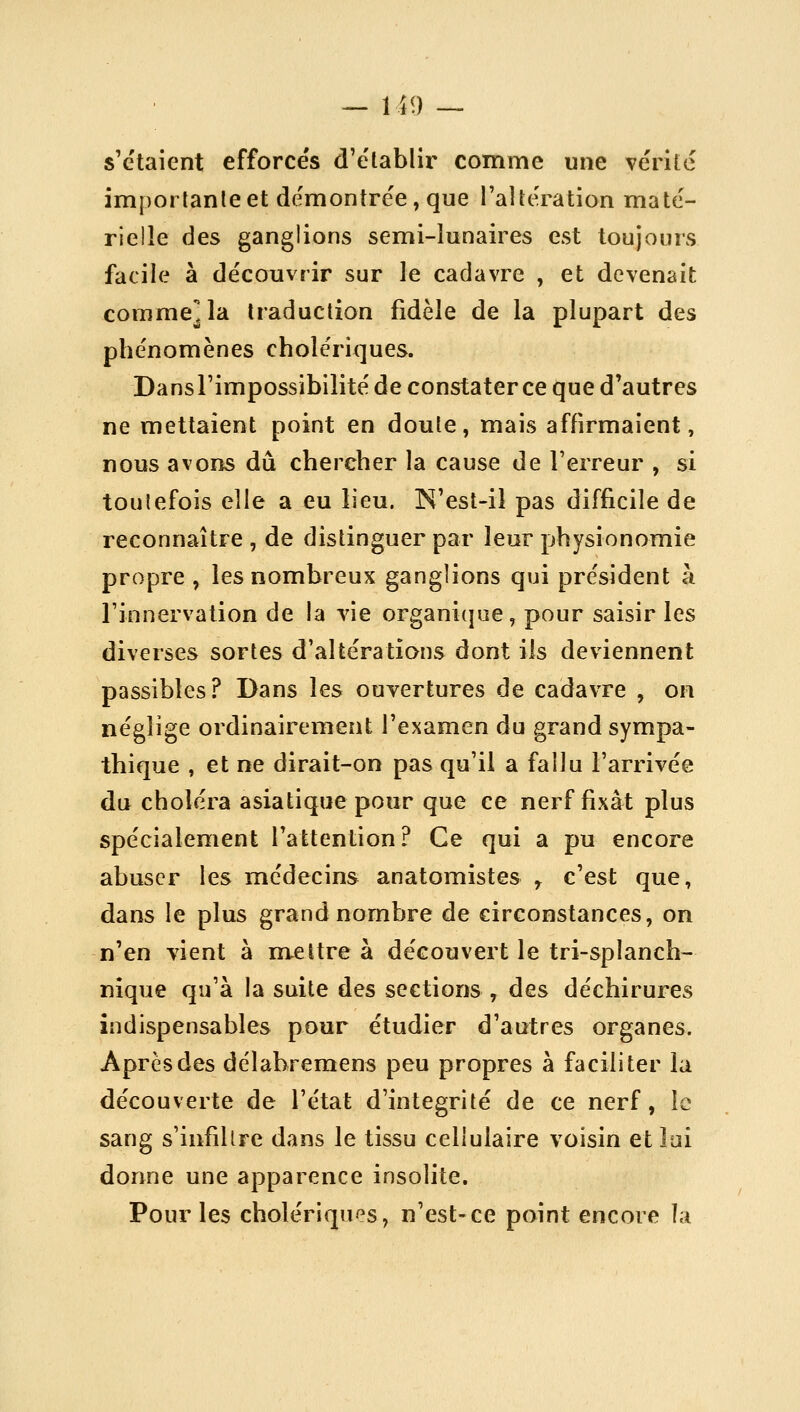 s'étaient efforce's d'e'lablir comme une vérité imporlanleet démontrée, que l'aîtération maté- rielle des ganglions semi-lunaires est toujours facile à découvrir sur le cadavre , et devenait corame^la traduction fidèle de la plupart des phénomènes cholériques. Dans l'impossibilité de constater ce que d'autres ne mettaient point en doute, mais affirmaient, nous avons dû chercher la cause de l'erreur , si toutefois elle a eu lieu. N'est-il pas difficile de reconnaître , de distinguer par leur physionomie propre, les nombreux ganglions qui président à l'innervation de la vie organi(jue, pour saisir les diverses sortes d'altérations dont ils deviennent passibles? Dans les ouvertures de cadavre , on néglige ordinairement l'examen du grand sympa- thique , et ne dirait-on pas qu'il a fallu l'arrivée du choléra asiatique pour que ce nerf fixât plus spécialement l'attention? Ce qui a pu encore abuser les médecins anatomistes ^ c'est que, dans le plus grand nombre de circonstances, on n'en vient à m^eltre à découvert le tri-splanch- nique qu'à la suite des sections, des déchirures indispensables pour étudier d'autres organes. Après des délabremens peu propres à faciliter la découverte de l'état d'intégrité de ce nerf, le sang s'iiifihre dans le tissu cellulaire voisin et lui donne une apparence insolite. Pour les cholériques, n'est-ce point encore ïa