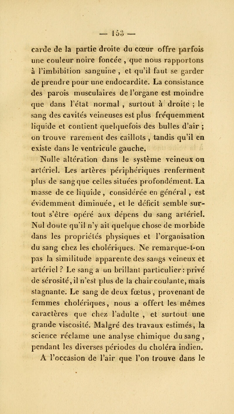 — 15;^ — carde de la partie droite du cœur offre parfois une couleur noire foncée , que nous rapportons à rimbibilion sanguine, et qu'il faut se garder de prendre pour une endocardite. La consistance des parois musculaires de Torgane est moindre cjue dans Tétat normal , surtout à droite ; le sang des cavités veineuses est plus fréquemment liquide et contient quelquefois des bulles d'air ; on trouve rarement des caillots , tandis qu'il en existe dans le ventricule gauche. Nulle altération dans le système veineux ou artériel. Les artères périphériques renferment plus de sang que celles situées profondément. La niasse de ce liquide , considérée en général , est évidemment diminuée, et le déficit semble sur- tout s'être opéré aux dépens du sang artériel. Nul doute qu'il n'y ait quelque chose de morbide dans les propriétés physiques et l'organisation du sang chez les cholériques. Ne remarque-t-on pas la similitude apparente des sangs veineux et artériel ? Le sang a un brillant particulier : privé de sérosité, il n'est plus de la chair coulante, mais stagnante. Le sang de deux fœtus, provenant de femmes cholériques, nous a offert les mêmes caractères que chez l'adulte , et surtout une grande viscosité. Malgré des travaux estimés, la science réclame une analyse chimique du sang, pendant les diverses périodes du choléra indien, A l'occasion de l'air que l'on trouve dans le