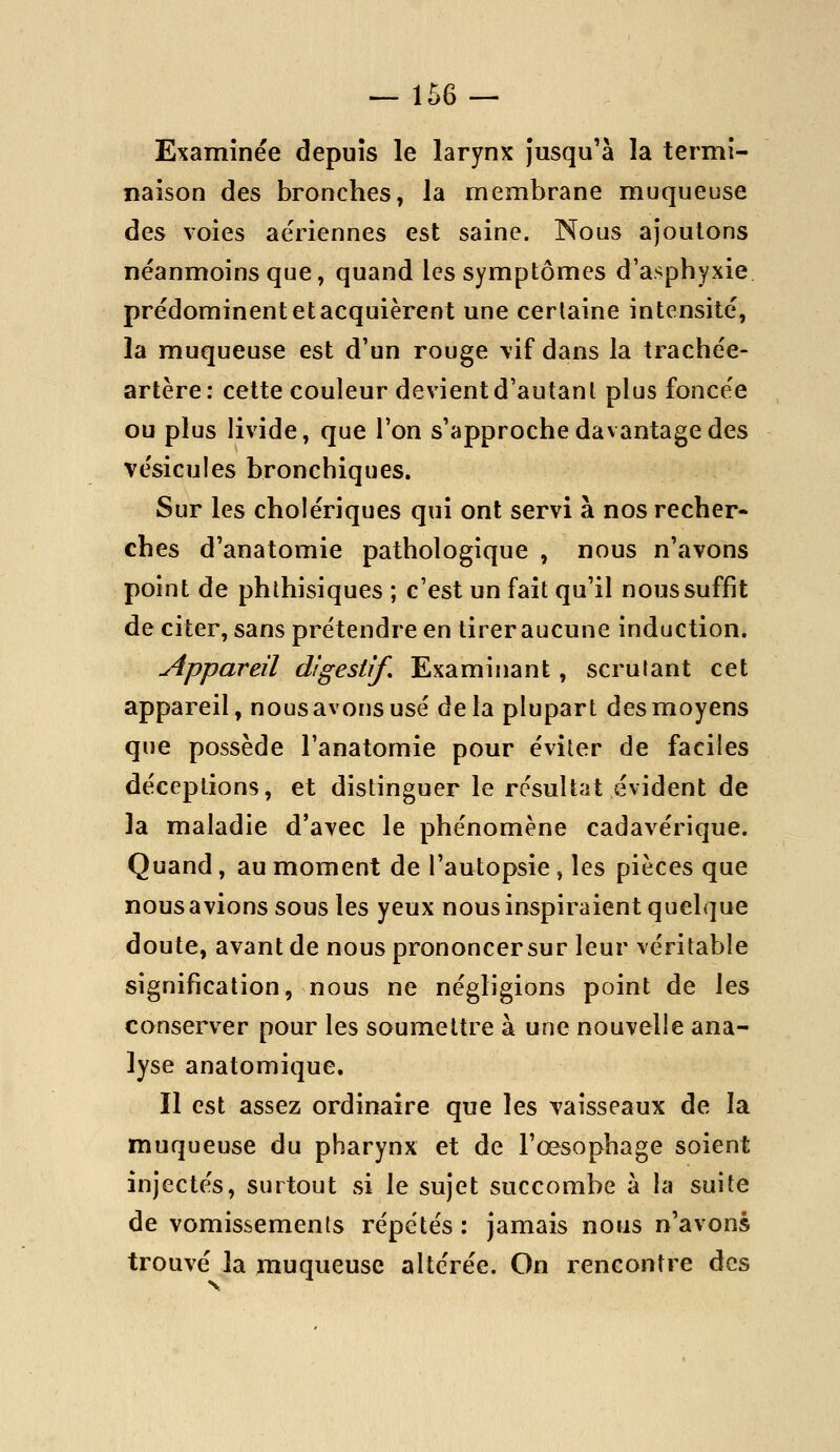 Examinée depuis le larynx jusqu'à la termi- naison des bronches, la membrane muqueuse des voies aériennes est saine. Nous ajoutons néanmoins que, quand les symptômes d'asphyxie prédominent et acquièrent une certaine intensité, la muqueuse est d'un rouge \if dans la trachée- artère: cette couleur devient d'autant plus foncée ou plus livide, que l'on s'approche davantage des vésicules bronchiques. Sur les cholériques qui ont servi à nos recher- ches d'anatomie pathologique , nous n'avons point de phlhisiques ; c'est un fait qu'il nous suffit de citer, sans prétendre en tirer aucune induction. Appareil digestif. Examinant, scrutant cet appareil, nous avons usé delà plupart des moyens que possède l'anatomie pour éviter de faciles déceptions, et distinguer le résultat évident de la maladie d'avec le phénomène cadavérique. Quand, au moment de l'autopsie , les pièces que nousavions sous les yeux nous inspiraient quelque doute, avant de nous prononcersur leur véritable signification, nous ne négligions point de les conserver pour les soumettre à une nouvelle ana- lyse anatomique. Il est assez ordinaire que les vaisseaux de la muqueuse du pharynx et de l'œsophage soient injectés, surtout si le sujet succombe à la suite de vomissements répétés : jamais nous n'avons trouvé la muqueuse altérée. On rencontre des