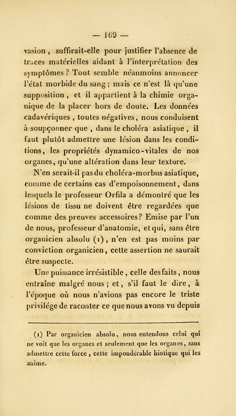 rasion , suffirait-elle pour justifier l'absence de traces matérielles aidant à l'interprétation des symptômes ? Tout semble néanmoins annoncer l'état morbide du sang ; mais ce n'est là qu'une supposition , et il appartient à la chimie orga- nique de la placer hors de doute. Les données cadavériques , toutes négatives, nous conduisent à soupçonner que , dans le choléra asiatique , il faut plutôt admettre une lésion dans les condi- tions, les propriétés dynamico-vitales de nos organes, qu'une altération dans leur texture. N'en serait-il pas du choléra-morbus asiatique, comme de certains cas d'empoisonnement, dans lesquels le professeur Orfila a démontré que les lésions de tissu ne doivent être regardées que comme des preuves accessoires? Emise par l'un de nous, professeur d'anatomie, et qui, sans être organicien absolu (i) , n'en est pas moins par conviction organicien, cette assertion ne saurait être suspecte. Une puissance irrésistible , celle des faits, nous entraîne malgré nous ; et, s'il faut le dire, à l'époque où nous n'avions pas encore le triste privilège de raconter ce que nous avons vu depuis (i) Par organicien absolu, nous entendons celui qui ne voit que les organes et seulement que les organes, sans admettre cette force , cette impondérable biotique qui les anime.