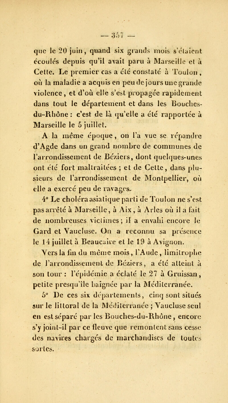 ;557 que le 20 juin, quand six grands mois s'élaicnt écoules depuis qu'il avait paru à Marseille et à Cette. Le premier cas a été constate a Toulon , où la maladie a acquis en peu de jours une grande violence, et d'où elle s'est propagée rapidement dans tout le département et dans les Bouches- du-Pihône : c'est de là qu'elle a été rapportée à Marseille le 5 juillet. A la même époque, on l'a vue se répandre d'Agde dans un grand nombre de communes de l'arrondissement de Bé/iers, dont quelques-unes ont été fort maltraitées ; et de Celte, dans plu- sieurs de l'arrondissement de Montpellier, où elle a exercé peu de ravagesc. 4** Le choléra asiatique parti de Toulon ne s'est pas arrêté à Marseille, à Aix, ù Arles où il a fait de nombreuses viclimes; iî a envahi encore le Gard et Vaucluse. On a reconnu sa présence le 14 juillet a Beaueaire et le 19 à Avignon. Yersla fin du même mois, l'Aude, limitrophe de l'arrondissement de Béziers, a été atteint ù son tour : l'épidémie a éclalé le 27 à Gruissan, petite presqu'île baignée par la Méditeri'anée. 5 De ces six départements, cinq sont situés sur le littoral de la Méditerranée ; Yaucluse seul en est séparé parles Bouches-du-Rhône, encore s'y joint-il par ce fleuve que remontent sans cesse des navires chargés de marchandises de toutes sortes.