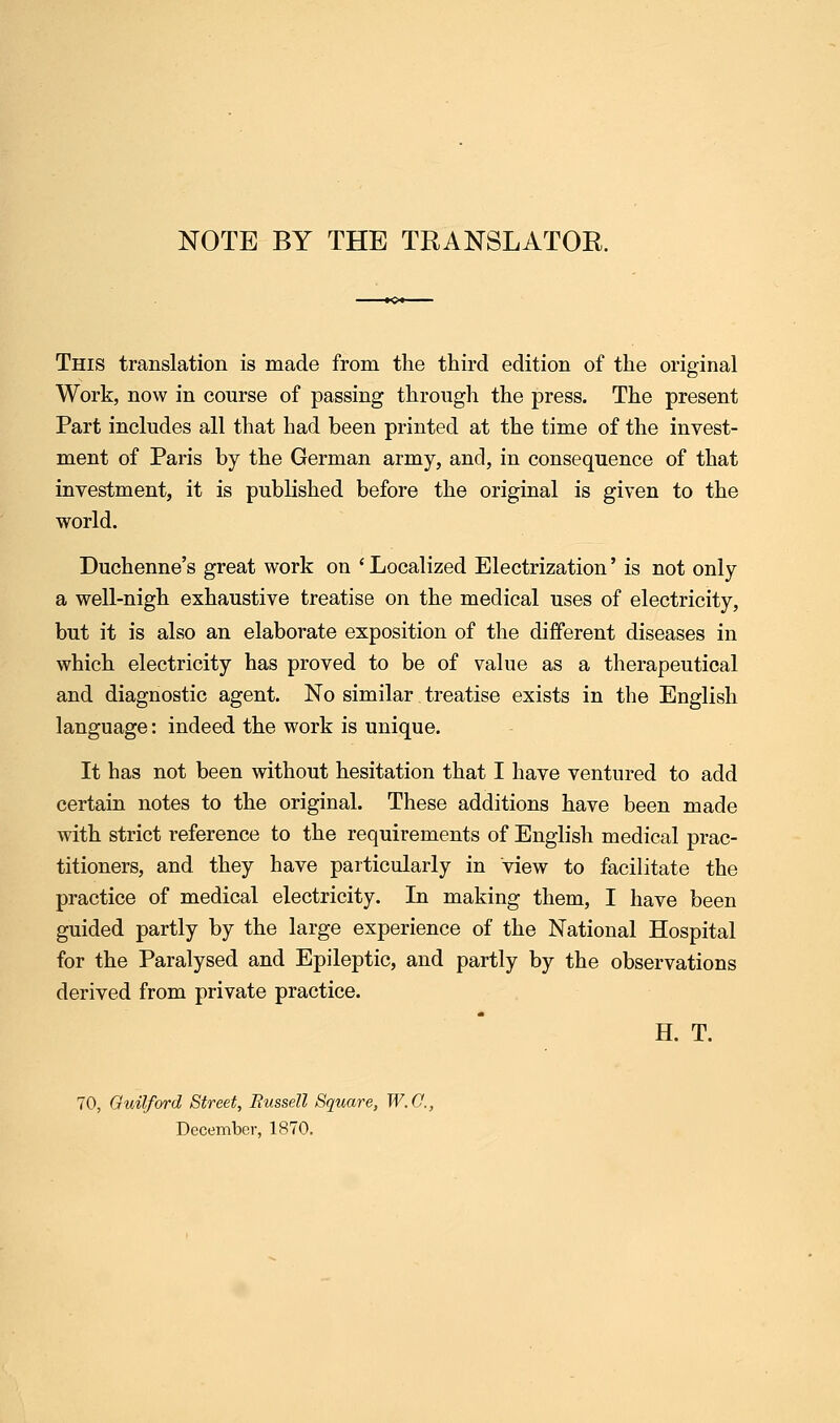 NOTE BY THE TRANSLATOR. This translation is made from the third edition of the original Work, now in course of passing through the press. The present Part includes all that had been printed at the time of the invest- ment of Paris by the German army, and, in consequence of that investment, it is published before the original is given to the world. Duchenne's great work on ' Localized Electrization' is not only a well-nigh exhaustive treatise on the medical uses of electricity, but it is also an elaborate exposition of the different diseases in which electricity has proved to be of value as a therapeutical and diagnostic agent. No similar treatise exists in the English language: indeed the work is unique. It has not been without hesitation that I have ventured to add certain notes to the original. These additions have been made with strict reference to the requirements of English medical prac- titioners, and they have particularly in view to facilitate the practice of medical electricity. In making them, I have been guided partly by the large experience of the National Hospital for the Paralysed and Epileptic, and partly by the observations derived from private practice. H. T. 70, Guilford Street, Bussell Square, W.O., December, 1870.