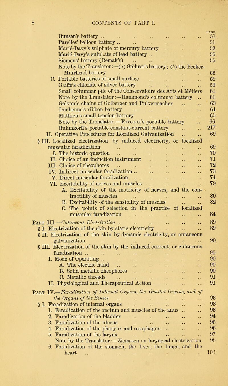 Bunsen's battery Parelles' balloon battery Marie-Davy's sulphate of mercury battery Marie'-Davy's sulpLate of lead battery .. Siemens' battery (Remak's) Note by the Translator:—(a) Stohrer's battery; (b) the Becker- Muirhead battery C. Portable batteries of small surface Gaiffe's chloride of silver battery Small columnar pile of the Conservatoire des Arts et Metiers Note by the Translator:—Hammond's columnar battery .. Galvanic chains of Golberger and Pulvermacher Duchenne's ribbon battery Mathieu's small tension-battery Note by the Translator:—Foveaux's portable battery Ruhmkorff s portable constant-current battery II. Operative Procedures for Localized Galvanization § in. Localized electrization by induced electricity, or localized muscular faradization I. The historic question II. Choice of an induction instrument III. Choice of rheophores IV. Indirect muscular faradization.. V. Direct muscular faradization .. VI. Excitability of nerves and muscles A. Excitability of the motricity of nerves, and the con- tractility of muscles B. Excitability of the sensibility of muscles C. The points of selection in the practice of localized muscular faradization 51 51 52 55 55 56 59 59 61 61 63 64 65 66 217 69 69 70 71 72 73 74 79 80 82 84 Paet III.—Cutaneous Electrization .. .. .. .. .. .. 89 § I. Electrization of the skin by static electricity .. .. .. 89 § II. Electrization of the skin by dynamic electricity, or cutaneous galvanization .. .. .. .. .. .. .. 90 § III. Electrization of the skin by the induced current, or cutaneous faradization .. .. .. .. .. .. .. .. 90 II Mode of Operating A. The electric hand B. Solid metallic rheophores C. Metallic threads Physiological and Therapeutical Action Pabt IV.—Faradization of Internal Organs, the Genital Organs, and of the Organs of the Senses § I. Faradization of internal organs 1. Faradization of the rectum and muscles of the anus 2. Faradization of the bladder 3. Faradization of the uterus 4. Faradization of the pharynx and oesophagus .. 5. Faradization of the larynx Note by the Translator:—Ziemssen on laryngeal electrization 6. Faradization of the stomach, the liver, the lungs, and the heart 90 90 90 91 91 93 93 93 94 96 96 97 98 103