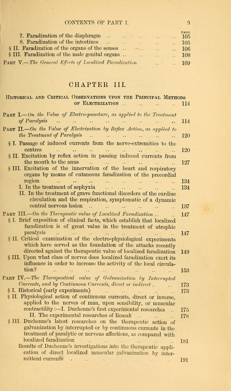 PAGE 7. Faradization of the diaphragm .. .. .. .. .. 105 8. Faradization of the intestines .. .. .. .. .. 105 § II. Faradization of the organs of the senses .. —.. .. .. 106 § III. Faradization of the male genital organs .. .. .. .. 108 Part V.—The General Effects of Localized Faradization .. .. 109 CHAPTER III. Historical and Critical Observations upon the Principal Methods op Electrization .. .. .. .. 114 Part I.— On the Value of Electro-puncture, as applied to the Treatment of Paralysis .. .. .. .. .. .. .. .. 114 Part II.—On the Value of Electrization by Reflex Action, as applied to the Treatment of Paralysis .. .. .. .. .. .. 120 § I. Passage of induced currents from the nerve-extremities to the centres .. .. .. .. .. .. .. .. 120 § II. Excitation by reflex action in passing induced currents from the mouth to the anus .. .. .. .. .. .. 127 § III. Excitation of the innervation of the heart and respiratory organs by means of cutaneous faradization of the precordial region 134 I. In the treatment of asphyxia ... .. .. .. .. 134 II. In the treatment of grave functional disorders of the cardiac circulation and the respiration, symptomatic of a dynamic central nervous lesion .. .. .. .. .. .. 137 Part III.—On the TJierapeutic value of Localized Faradization .. .. 147 § I. Brief exposition of clinical facts, which establish that localized faradization is of great value in the treatment of atrophic paralysis .. .. .. .. .. .. .. .. 147 § II. Critical examination of the electro-physiological experiments which have served as the foundation of the attacks recently directed against the therapeutic value of localized faradization 149 § HI. Upon what class of nerves does localized faradization exert its influence in order to increase the activity of the local circula- tion? .. 153 Part IV.—The Therapeutical value of Galvanization by Interrupted Currents, and by Continuous Currents, direct or indirect.. .. 173 § I. Historical (early experiments) .. .. .. .. .. 173 § II. Physiological action of continuous currents, direct or inverse, applied to the nerves of man, upon sensibility, or muscular contractility:—I. Duchenne's first experimental researches .. 175 II. The experimental researches of Eemak .. .. .. 173 § III. Duchenne's latest researches on the therapeutic action of galvanization by interrupted or by continuous currents in the treatment of paralytic or nervous affections, as compared with localized faradization .. .. .. .. .. ., igi Eesults of Duchenne's investigations into the therapeutic appli- cation of direct localized muscular galvanization by inter- mittent currents ...... 191