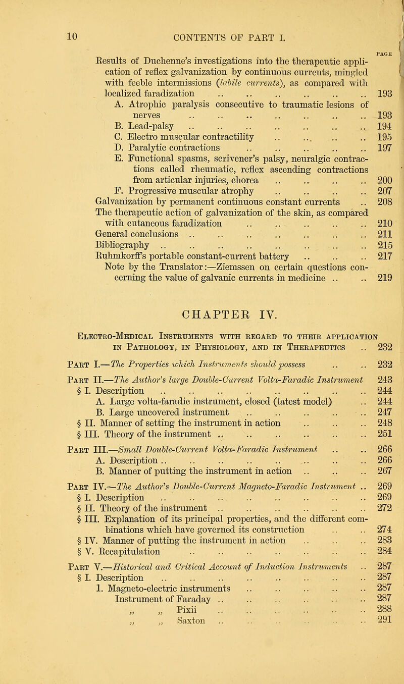 PAGE Results of Duchenne's investigations into the therapeutic appli- cation of reflex galvanization by continuous currents, mingled with feeble intermissions (labile currents), as compared with localized faradization .. .. .. .. .. ..193 A. Atrophic paralysis consecutive to traumatic lesions of nerves .. .. .. .. .. .. .. 193 B. Lead-palsy .. .. .. .. .. .. .. 194 C. Electro muscular contractility .. ... .. .. 195 D. Paralytic contractions .. .. .. .. 197 E. Functional spasms, scrivener's palsy, neuralgic contrac- tions called rheumatic, reflex ascending contractions from articular injuries, chorea .. .. .. .. 200 F. Progressive muscular atrophy .. .. .. .. 207 Galvanization by permanent continuous constant currents .. 208 The therapeutic action of galvanization of the skin, as compared with cutaneous faradization .. .. .. .. .. 210 General conclusions .. .. .. .. .. .. .. 211 Bibliography .. .. .. .. .. .. .. .. 215 Ruhmkorff s portable constant-current battery .. .. .. 217 Note by the Translator:—Ziemssen on certain questions con- cerning the value of galvanic currents in medicine .. .. 219 CHAPTER IV. Electro-Medical Instruments with regard to their application in Pathology, in Physiology, and in Therapeutics .. 232 PART I.—TJie Properties which Instruments should possess .. .. 232 Part II.—The Author's large Double-Current Volta-Faradic Instrument 243 § I. Description .. .. .. .. .. .. .. .. 244 A. Large volta-faradic instrument, closed (latest model) .. 244 B. Large uncovered instrument .. .. .. .. .. 247 § II. Manner of setting the instrument in action .. .. .. 248 § III. Theory of the instrument .. .. .. .. .. .. 251 Part HE.—Small Double-Current Volta-Faradic Instrument .. .. 266 A. Description .. .. .. .. .. ... .. .. 266 B. Manner of putting the instrument in action .. .. .. 267 Part IV.—The Author's Double-Current Magneto-Faradic Instrument .. 269 § I. Description .. .. .. .. .. .. .. .. 269 § II. Theory of the instrument .. .. .. .. .. .. 272 § III. Explanation of its principal properties, and the different com- binations which have governed its construction .. .. 274 § IV. Manner of putting the instrument in action .. .. .. 283 § V. Recapitulation .. .. .. .. .. .. .. 284 Part V.—Historical and Critical Account of Induction Instruments .. 287 § I. Description .. .. .. .. .. .. .. .. 287 1. Magneto-electric instruments .. .. .. .. .. 287 Instrument of Faraday .. .. .. .. .. .. 287 „ Pixii 288 „ Saxton .. .. 291