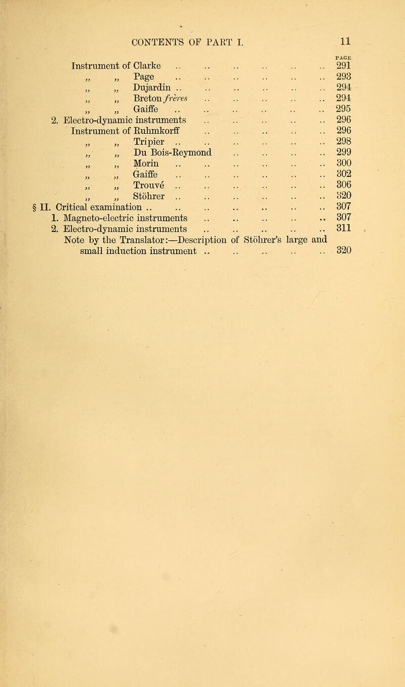 Instrument of Clarke PAGE . 291 „ Page „ „ Dujardin .. „ „ Breton freres „ „ Gaiffe . 293 . 294 . 294 . 295 2. Electro-dynamic instruments Instrument of Kuhmkorff . 296 . 296 „ „ Tripier .. „ „ Du Bois-Reymond „ „ Morin . 298 . 299 . 300 „ Gaiffe . 302 „ „ Trouve .. . 306 „ „ Stohrer .. . 320 § II. Critical examination . 307 1. Magneto-electric instruments . 307 2. Electro-dynamic instruments .. .. .. .. .. 311 Note by the Translator:—Description of Stohrer's large and small induction instrument .. .. .. .. .. 320