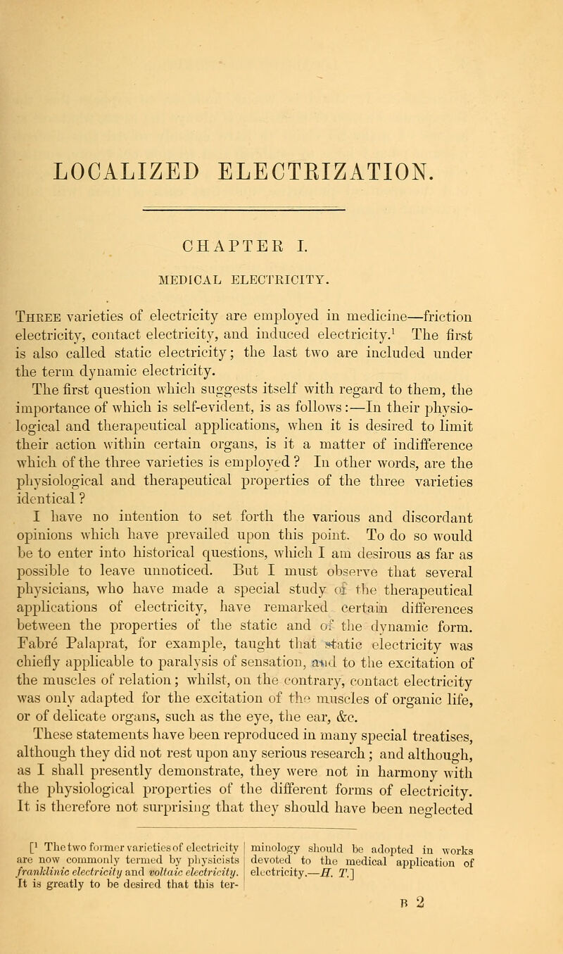 LOCALIZED ELECTKIZATION. CHAPTER I. MEDICAL ELECTRICITY. Three varieties of electricity are employed in medicine—friction electricity, contact electricity, and induced electricity.1 The first is also called static electricity; the last two are included under the term dynamic electricity. The first question which suggests itself with regard to them, the importance of which is self-evident, is as follows:—In their physio- logical and therapeutical applications, when it is desired to limit their action within certain organs, is it a matter of indifference which of the three varieties is employed ? In other words, are the physiological and therapeutical properties of the three varieties identical ? I have no intention to set forth the various and discordant opinions which have prevailed upon this point. To do so would be to enter into historical questions, which I am desirous as far as possible to leave unnoticed. But I must observe that several physicians, who have made a special study of the therapeutical applications of electricity, have remarked certain differences between the properties of the static and of the dynamic form. Fabre Palaprat, for example, taught that static electricity was chiefly applicable to paralysis of sensation, ami to the excitation of the muscles of relation; whilst, on the contrary, contact electricity was only adapted for the excitation of the muscles of organic life, or of delicate organs, such as the eye, the ear, &c. These statements have been reproduced in many special treatises, although they did not rest upon any serious research; and althouo-h, as I shall presently demonstrate, they were not in harmony with the physiological properties of the different forms of electricity. It is therefore not surprising that they should have been neglected [' The two former varieties of electricity are now commonly termed by physicists franklinic electricity and voltaic electricity. It is greatly to be desired that this ter- minology should bo adopted in works devoted to the medical application of electricity.—R. T.~]