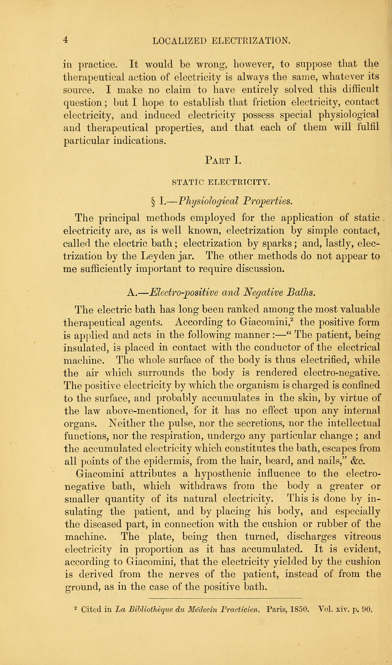 in practice. It would be wrong, however, to suppose that the therapeutical action of electricity is always the same, whatever its source. I make no claim to have entirely solved this difficult question; but I hope to establish that friction electricity, contact electricity, and induced electricity possess special physiological and therapeutical properties, and that each of them will fulfil particular indications. Part I. STATIC ELECTRICITY. § I.—Physiological Properties. The principal methods employed for the application of static electricity are, as is well known, electrization by simple contact, called the electric bath; electrization by sparks; and, lastly, elec- trization by the Leyden jar. The other methods do not appear to me sufficiently important to require discussion. A.—Electro-positive and Negative Baths. The electric bath has long been ranked among the most valuable therapeutical agents. According to Giacomini,2 the positive form is applied and acts in the following manner :— The patient, being insulated, is placed in contact with the conductor of the electrical machine. The whole surface of the body is thus electrified, while the air which surrounds the body is rendered electro-negative. The positive electricity by which the organism is charged is confined to the surface, and probably accumulates in the skin, by virtue of the law above-mentioned^ for it has no effect upon any internal organs. Neither the pulse, nor the secretions, nor the intellectual functions, nor the respiration, undergo any particular change ; and the accumulated electricity which constitutes the bath, escapes from all points of the epidermis, from the hair, beard, and nails, &c. Giacomini attributes a hyposthenic influence to the electro- negative bath, which withdraws from the body a greater or smaller quantity of its natural electricity. This is done by in- sulating the patient, and by placing his body, and especially the diseased part, in connection with the cushion or rubber of the machine. The plate, being then turned, discharges vitreous electricity in proportion as it has accumulated. It is evident, according to Giacomini, that the electricity yielded by the cushion is derived from the nerves of the patient, instead of from the ground, as in the case of the positive bath. 2 Cited in La Bibliotheque du Medecin Practicien. Paris, 1850. Vol. xiv. p. 90.