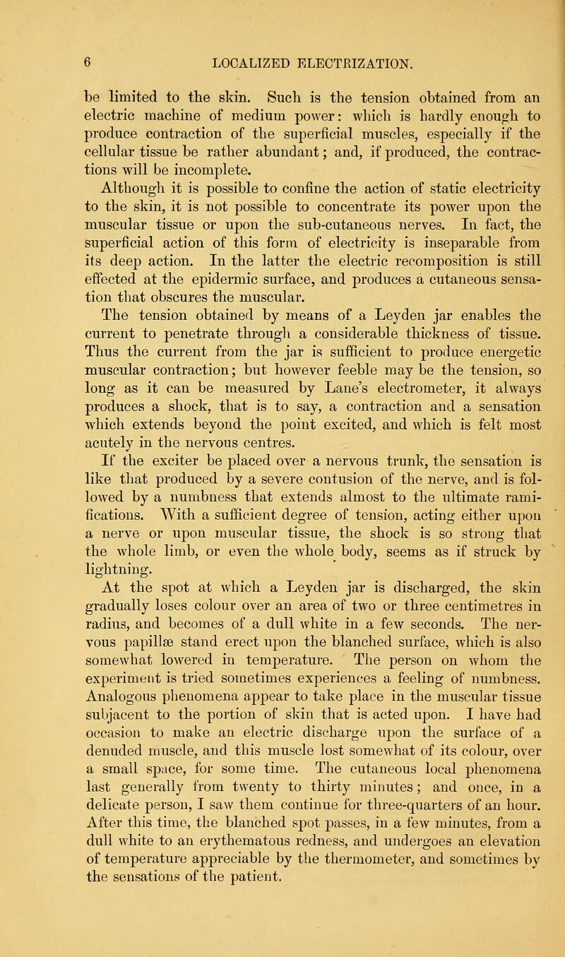be limited to the skin. Such is the tension obtained from an electric machine of medium power: which is hardly enough to produce contraction of the superficial muscles, especially if the cellular tissue be rather abundant; and, if produced, the contrac- tions will be incomplete. Although it is possible to confine the action of static electricity to the skin, it is not possible to concentrate its power upon the muscular tissue or upon the sub-cutaneous nerves. In fact, the superficial action of this form of electricity is inseparable from its deep action. In the latter the electric recomposition is still effected at the epidermic surface, and produces a cutaneous sensa- tion that obscures the muscular. The tension obtained by means of a Leyden jar enables the current to penetrate through a considerable thickness of tissue. Thus the current from the jar is sufficient to produce energetic muscular contraction; but however feeble may be the tension, so long as it can be measured by Lane's electrometer, it always produces a shock, that is to say, a contraction and a sensation which extends beyond the point excited, and which is felt most acutely in the nervous centres. If the exciter be placed over a nervous trunk, the sensation is like that produced by a severe contusion of the nerve, and is fol- lowed by a numbness that extends almost to the ultimate rami- fications. With a sufficient degree of tension, acting either upon a nerve or upon muscular tissue, the shock is so strong that the whole limb, or even the whole body, seems as if struck by lightning. At the spot at which a Leyden jar is discharged, the skin gradually loses colour over an area of two or three centimetres in radius, and becomes of a dull white in a few seconds. The ner- vous papillae stand erect upon the blanched surface, which is also somewhat lowered in temperature. The person on whom the experiment is tried sometimes experiences a feeling of numbness. Analogous phenomena appear to take place in the muscular tissue subjacent to the portion of skin that is acted upon. I have had occasion to make an electric discharge upon the surface of a denuded muscle, and this muscle lost somewhat of its colour, over a small space, for some time. The cutaneous local phenomena last generally from twenty to thirty minutes; and once, in a delicate person, I saw them continue for three-quarters of an hour. After this time, the blanched spot passes, in a few minutes, from a dull white to an erythematous redness, and undergoes an elevation of temperature appreciable by the thermometer, and sometimes by the sensations of the patient.