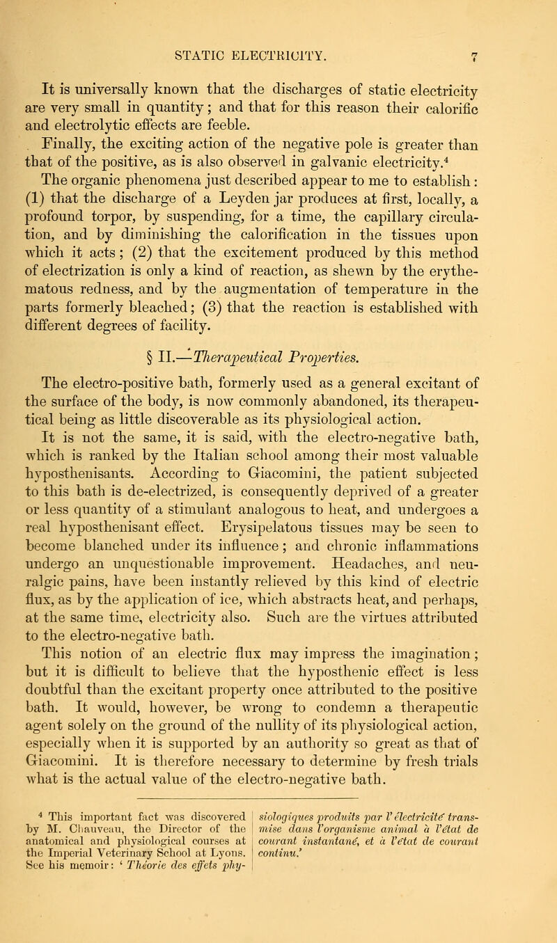 It is universally known that the discharges of static electricity are very small in quantity; and that for this reason their calorific and electrolytic effects are feeble. Finally, the exciting action of the negative pole is greater than that of the positive, as is also observed in galvanic electricity.4 The organic phenomena just described appear to me to establish : (1) that the discharge of a Leyden jar produces at first, locally, a profound torpor, by suspending, for a time, the capillary circula- tion, and by diminishing the calorification in the tissues upon which it acts; (2) that the excitement produced by this method of electrization is only a kind of reaction, as shewn by the erythe- matous redness, and by the augmentation of temperature in the parts formerly bleached; (3) that the reaction is established with different degrees of facility. § II.—Tlierapeutical Properties. The electro-positive bath, formerly used as a general excitant of the surface of the body, is now commonly abandoned, its therapeu- tical being as little discoverable as its physiological action. It is not the same, it is said, with the electro-negative bath, which is ranked by the Italian school among their most valuable hyposthenisants. According to Giacomini, the patient subjected to this bath is de-electrized, is consequently deprived of a greater or less quantity of a stimulant analogous to heat, and undergoes a real hyposthenisant effect. Erysipelatous tissues may be seen to become blanched under its influence; and chronic inflammations undergo an unquestionable improvement. Headaches, and neu- ralgic pains, have been instantly relieved by this kind of electric flux, as by the application of ice, which abstracts heat, and perhaps, at the same time, electricity also. Such are the virtues attributed to the electro-negative bath. This notion of an electric flux may impress the imagination; but it is difficult to believe that the hyposthenic effect is less doubtful than the excitant property once attributed to the positive bath. It would, however, be wrong to condemn a therapeutic agent solely on the ground of the nullity of its physiological action, especially when it is supported by an authority so great as that of Griacomini. It is therefore necessary to determine by fresh trials what is the actual value of the electro-neo;ative bath. 4 This important fact was discovered I siologiques produits par V electricity trans- by M. Cliauveau, the Director of the J mise dans Vorganisme animal a Ve'tat de anatomical and physiological courses at j courant instantane', et a Ve'tat de courant the Imperial Veterinary School at Lyons, j continu.' See his memoir: ' The'orle cles effets phy- \