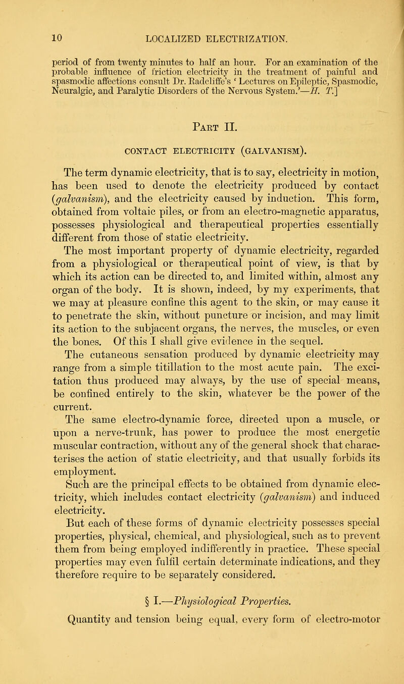 period of from twenty minutes to half an hour. For an examination of the probable influence of friction electricity in the treatment of painful and spasmodic affections consult Dr. Radcliffe's ' Lectures on Epileptic, Spasmodic, Neuralgic, and Paralytic Disorders of the Nervous System.'—H. T.~] Part II. CONTACT ELECTRICITY (GALVANISM). The term dynamic electricity, that is to say, electricity in motion, has been used to denote the electricity produced by contact (galvanism), and the electricity caused by induction. This form, obtained from voltaic piles, or from an electro-magnetic apparatus, possesses physiological and therapeutical properties essentially different from those of static electricity. The most important property of dynamic electricity, regarded from a physiological or therapeutical point of view, is that by which its action can be directed to, and limited within, almost any organ of the body. It is shown, indeed, by my experiments, that we may at pleasure confine this agent to the skin, or may cause it to penetrate the skin, without puncture or incision, and may limit its action to the subjacent organs, the nerves, the muscles, or even the bones. Of this I shall give evidence in the sequel. The cutaneous sensation produced by dynamic electricity may range from a simple titillation to the most acute pain. The exci- tation thus produced may always, by the use of special means, be confined entirely to the skin, whatever be the power of the current. The same electro-dynamic force, directed upon a muscle, or upon a nerve-trunk, has power to produce the most energetic muscular contraction, without any of the general shock that charac- terises the action of static electricity, and that usually forbids its employment. Such are the principal effects to be obtained from dynamic elec- tricity, which includes contact electricity (galvanism) and induced electricity. But each of these forms of dynamic electricity possesses special properties, physical, chemical, and physiological, such as to prevent them from being employed indifferently in practice. These special properties may even fulfil certain determinate indications, and they therefore require to be separately considered. § I.—Physiological Properties. Quantity and tension being equal, every form of electro-motor