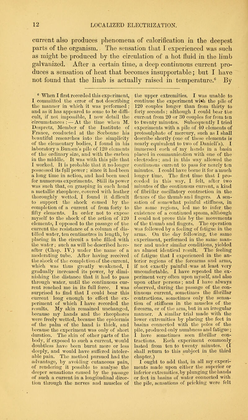 current also produces phenomena of calorification in the deepest parts of the organism. The sensation that I experienced was such as might be produced by the circulation of a hot fluid in the limb galvanized. After a certain time, a deep continuous current pro- duces a sensation of heat that becomes insupportable; but I have not found that the limb is actually raised in temperature.6 By 6 When I first recorded this experiment, I committed the error of not describing the manner in which it was performed; and as it has appeared to some to be diffi- cult, if not impossible, I now detail the circumstances : — At the time when M. Despretz, Member of the Institute of France, conducted at the Sorbonne his beautiful researches into the simplicity of the elementary bodies, I found in his laboratory a Bunsen's pile of 120 elements of the ordinary size, and with the carbon in the middle. It was with this pile that I worked. It is probable that it no longer possessed its full power ; since it had been a long time in action, and had been used for numerous experiments. Still its power was such that, on grasping in each hand a metallic rheophore, covered with leather thoroughly wetted, I found it difficult to support the shock caused by the completion of a current of from forty to fifty elements. In order not to expose myself to the shock of the action of 120 elements, I opposed to the passage of the current the resistance of a column of dis- tilled water, ten centimetres in length, by placing in the circuit a tube filled with the water ; such as will be described here- after (Chap. IV.) under the name of a moderating tube. After having received the shock of the completion of the current, which was thus greatly weakened, I gradually increased its power, by dimi- nishing the distance that it had to pass through water, until the continuous cur- rent reached me in its full force. I was surprised to find that I could bear this current long enough to effect the ex- periment of which I have recorded the results. My skin remained unchanged, because my hands and the rheophores were freely wetted, because the epidermis of the palm of the hand is thick, and because the experiment was only of short duration. The skin of other parts of the body, if exposed to such a current, would doubtless have been burnt more or less deeply, and would have suffered intoler- able pain. The method pursued had the advantage, by avoiding cutaneous pain, of rendering it possible to analyse the deeper sensations caused by the passage of such a current in a longitudinal direc- tion through the nerves and muscles of the upper extremities. I was unable to contiuue the experiment wi*h the pile of 120 couples longer than from thirty to forty seconds; although I could bear the current from 20 or 30 couples for from ten to twenty minutes. Subsequently I tried experiments with a pile of 40 elements of protosulphate of mercury, such as I shall describe shortly (one of these elements is nearly equivalent to two of Daniell's). I immersed each of my hands in a basin placed in communication with one of the electrodes; and in this way allowed the continuous current to pass for nearly ten minutes. I could have borne it for a much longer time. The first time that I pro- ceeded in this way, I felt, after two minutes of the continuous current, a kind of fibrillar oscillatory contraction in the flexors of the thumb and fingers. A sen- sation of somewhat painful stiffness, in the same regions, led me to infer the existence of a continued spasm, although I could not prove this by the movements of the thumb and fingers. The operation was followed by a feeling of fatigue in the arms. On the day following, the same experiment, performed in the same man- ner and under similar conditions, yielded an almost identical result. The feeling of fatigue that I experienced in the an- terior regions of the forearms and arms, if not exactly painful was at least very uncomfortable. I have repeated the ex- periment very often upon myself, and also upon other persons; and I have always observed, during the passage of the con- tinuous current, sometimes the fibrillar contractions, sometimes only the sensa- tion of stiffness in the muscles of the forearm, or of the arm, but in an irregular manner. A similar trial made with the lower extremities by placing the feet in basins connected with the poles of the pile, produced only numbness and fatigue; I have sometimes seen fibrillar con- tractions. Each experiment commonly lasted from ten to twenty minutes. (I shall return to this subject in the third chapter.) I ought to add that, in all my experi- ments made upon either the superior or inferior extremities, by plunging the hands or feet in basins of water connected with the pile, sensations of pricking were felt