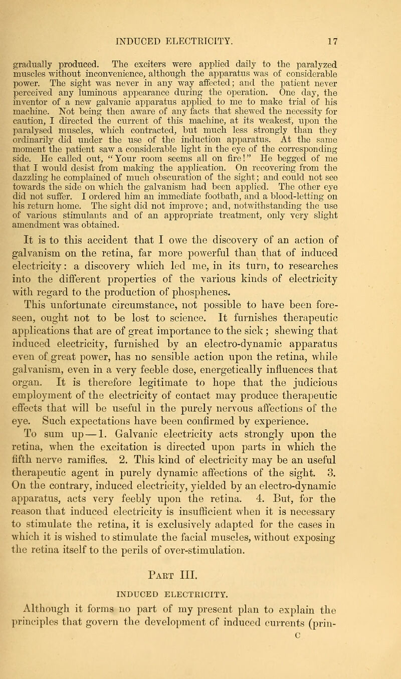 gradually produced. The exciters were applied daily to the paralyzed muscles without inconvenience, although the apparatus was of considerable power. The sight was never in any way affected; and the patient never perceived any luminous appearance during the operation. One day, the inventor of a new galvanic apparatus applied to me to make trial of his machine. Not being then aware of any facts that shewed the necessity for caution, I directed the current of this machine, at its weakest, upon the paralysed muscles, which contracted, but much less strongly than they ordinarily did under the use of the induction apparatus. At the same moment the patient saw a considerable light in the eye of the corresponding side. He called out, Your room seems all on fire! He begged of me that I would desist from making the application. On recovering from the dazzling he complained of much obscuration of the sight; and could not see towards the side on which the galvanism had been applied. The other eye did not suffer. I ordered him an immediate footbath, and a blood-letting on his return home. The sight did not improve; and, notwithstanding the use of various stimulants and of an appropriate treatment, only very slight amendment was obtained. It is to this accident that I owe the discovery of an action of galvanism on the retina, far more powerful than that of induced electricity: a discovery which led me, in its turn, to researches into the different properties of the various kinds of electricity with regard to the production of phosphenes. This unfortunate circumstance, not possible to have been fore- seen, ought not to be lost to science. It furnishes therapeutic applications that are of great importance to the sick; shewing that induced electricity, furnished by an electro-dynamic apparatus even of great power, has no sensible action upon the retina, while galvanism, even in a very feeble dose, energetically influences that organ. It is therefore legitimate to hope that the judicious employment of the electricity of contact may produce therapeutic effects that will be useful in the purely nervous affections of the eye. Such expectations have been confirmed by experience. To sum up — 1. Galvanic electricity acts strongly upon the retina, when the excitation is directed upon parts in which the fifth nerve ramifies. 2. This kind of electricity may be an useful therapeutic agent in purely dynamic affections of the sight. 3. On the contrary, induced electricity, yielded by an electro-dynamic apparatus, acts very feebly upon the retina. 4. But, for the reason that induced electricity is insufficient when it is necessary to stimulate the retina, it is exclusively adapted for the cases in which it is wished to stimulate the facial muscles, without exposing the retina itself to the perils of over-stimulation. Part III. INDUCED ELECTEICITY. Although it forms no part of my present plan to explain the principles that govern the development of induced currents (prin- c