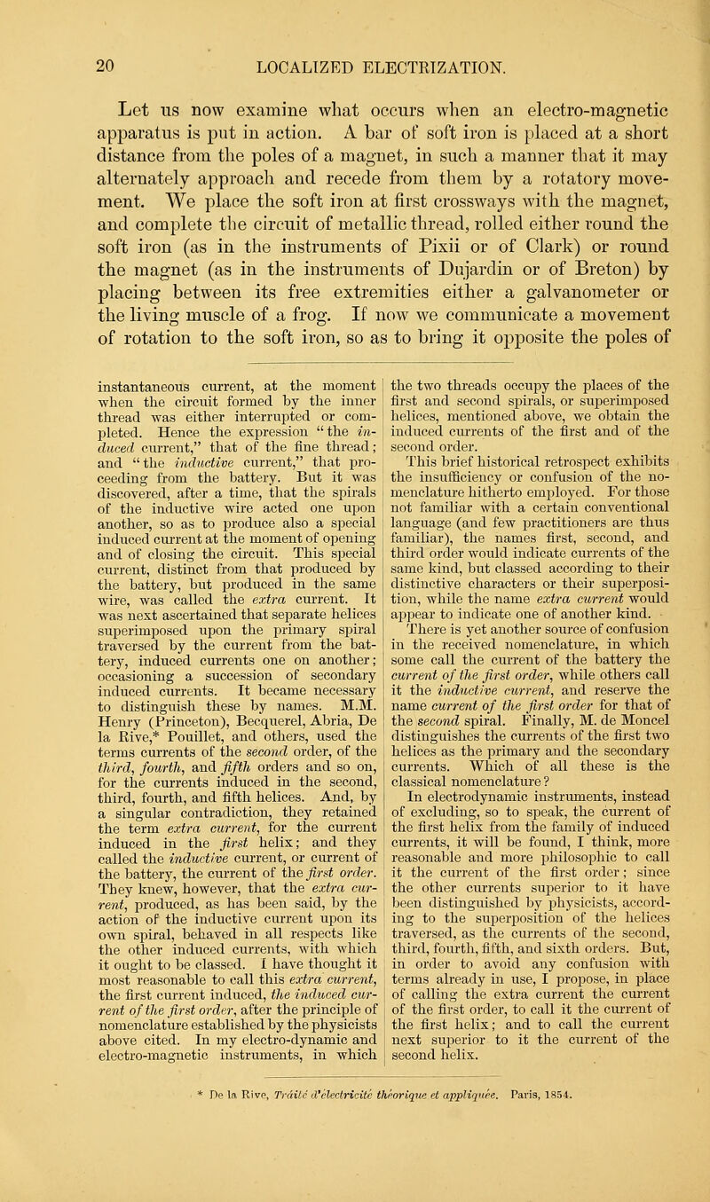 Let us now examine what occurs when an electro-magnetic apparatus is put in action. A bar of soft iron is placed at a short distance from the poles of a magnet, in such a manner that it may alternately approach and recede from them by a rotatory move- ment. We place the soft iron at first crossways with the magnet, and complete the circuit of metallic thread, rolled either round the soft iron (as in the instruments of Pixii or of Clark) or round the magnet (as in the instruments of Dujardin or of Breton) by placing between its free extremities either a galvanometer or the living muscle of a frog. If now we communicate a movement of rotation to the soft iron, so as to bring it opposite the poles of instantaneous current, at the moment when the circuit formed by the inner thread was either interrupted or com- pleted. Hence the expression the in- duced current, that of the fine thread ; and the inductive current, that pro- ceeding from the battery. But it was discovered, after a time, that the spirals of the inductive wire acted one upon another, so as to produce also a special induced current at the moment of opening and of closing the circuit. This special current, distinct from that produced by the battery, but produced in the same wire, was called the extra current. It was next ascertained that separate helices superimposed upon the primary spiral traversed by the current from the bat- tery, induced currents one on another; occasioning a succession of secondary induced currents. It became necessary to distinguish these by names. M.M. Henry (Princeton), Becquerel, Abria, De la Rive,* Pouillet, and others, used the terms currents of the second order, of the third, fourth, and fifth orders and so on, for the currents induced in the second, third, fourth, and fifth helices. And, by a singular contradiction, they retained the term extra current, for the current induced in the first helix; and they called the inductive current, or current of the battery, the current of the first order. They knew, however, that the extra cur- rent, produced, as has been said, by the action of the inductive current upon its own spiral, behaved in all respects like the other induced currents, with which it ought to be classed. 1 have thought it most reasonable to call this extra current, the first current induced, the induced cur- j rent of the first order, after the principle of i nomenclature established by the physicists \ above cited. In my electro-dynamic and j electro-magnetic instruments, in which the two threads occupy the places of the first and second spirals, or superimposed helices, mentioned above, we obtain the induced currents of the first and of the second order. This brief historical retrospect exhibits the insufficiency or confusion of the no- menclature hitherto employed. For those not familiar with a certain conventional language (and few practitioners are thus familiar), the names first, second, and third order would indicate currents of the same kind, but classed according to their distinctive characters or their superposi- tion, while the name extra current would appear to indicate one of another kind. There is yet another source of confusion in the received nomenclature, in which some call the current of the battery the current of the first order, while others call it the inductive current, and reserve the name current of the first order for that of the second spiral. Finally, M. de Moncel distinguishes the currents of the first two helices as the primary and the secondary currents. Which of all these is the classical nomenclature ? In electrodynamic instruments, instead of excluding, so to speak, the current of the first helix from the family of induced currents, it will be found, I think, more reasonable and more philosophic to call it the current of the first order; since the other currents superior to it have been distinguished by physicists, accord- ing to the superposition of the helices traversed, as the currents of the second, third, fourth, fifth, and sixth orders. But, in order to avoid any confusion with terms already in use, I propose, in place of calling the extra current the current of the first order, to call it the current of the first helix; and to call the current next superior to it the current of the second helix. * De la Rivp, Trdite d'electricitc theorique et appliqitee. Paris, 1854.