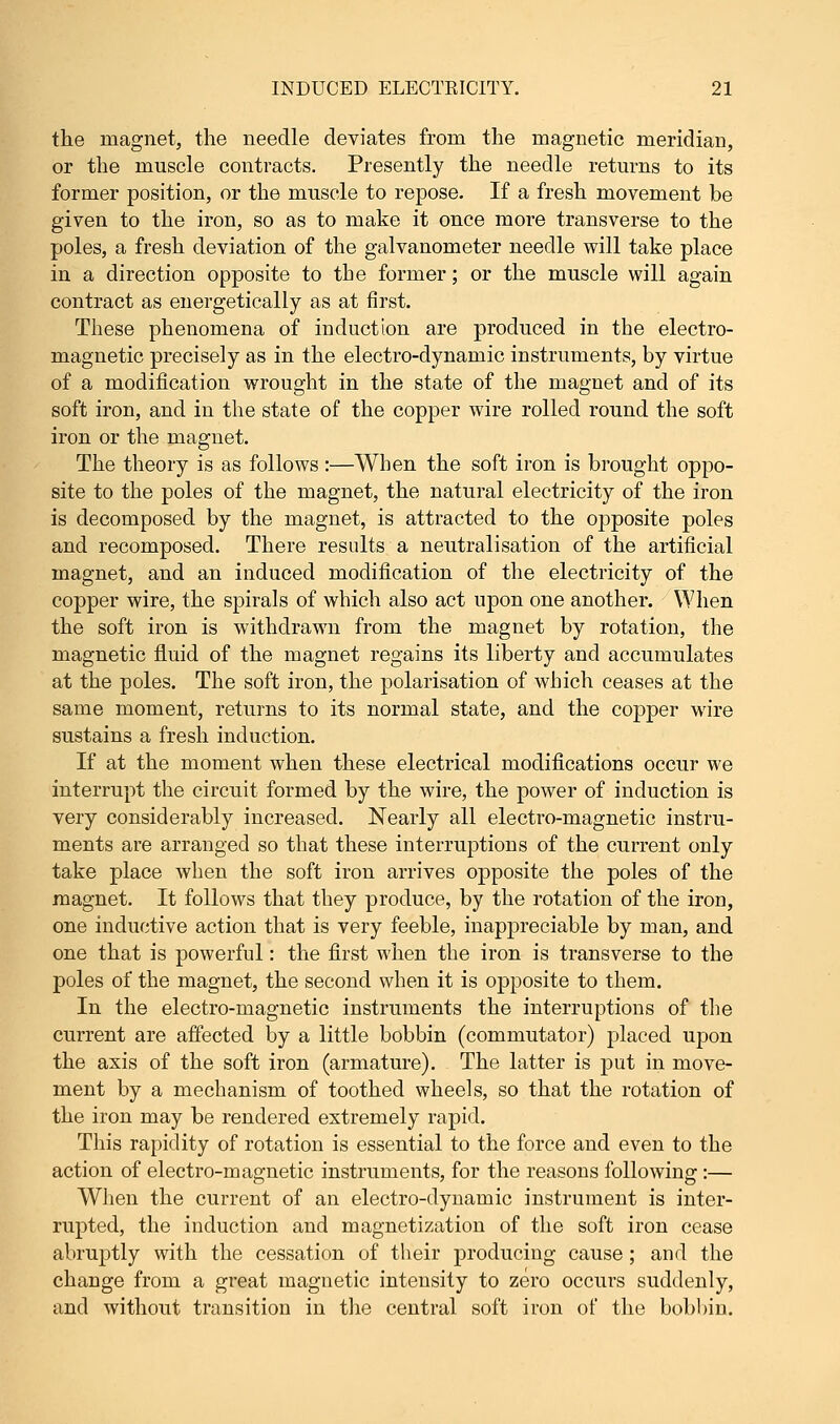 the magnet, the needle deviates from the magnetic meridian, or the muscle contracts. Presently the needle returns to its former position, or the muscle to repose. If a fresh movement be given to the iron, so as to make it once more transverse to the poles, a fresh deviation of the galvanometer needle will take place in a direction opposite to the former; or the muscle will again contract as energetically as at first. These phenomena of induction are produced in the electro- magnetic precisely as in the electro-dynamic instruments, by virtue of a modification wrought in the state of the magnet and of its soft iron, and in the state of the copper wire rolled round the soft iron or the magnet. The theory is as follows :—When the soft iron is brought oppo- site to the poles of the magnet, the natural electricity of the iron is decomposed by the magnet, is attracted to the opposite poles and recomposed. There results a neutralisation of the artificial magnet, and an induced modification of the electricity of the copper wire, the spirals of which also act upon one another. When the soft iron is withdrawn from the magnet by rotation, the magnetic fluid of the magnet regains its liberty and accumulates at the poles. The soft iron, the polarisation of which ceases at the same moment, returns to its normal state, and the copper wire sustains a fresh induction. If at the moment when these electrical modifications occur we interrupt the circuit formed by the wire, the power of induction is very considerably increased. Nearly all electro-magnetic instru- ments are arranged so that these interruptions of the current only take place when the soft iron arrives opposite the poles of the magnet. It follows that they produce, by the rotation of the iron, one inductive action that is very feeble, inappreciable by man, and one that is powerful: the first when the iron is transverse to the poles of the magnet, the second when it is opposite to them. In the electro-magnetic instruments the interruptions of the current are affected by a little bobbin (commutator) placed upon the axis of the soft iron (armature). The latter is put in move- ment by a mechanism of toothed wheels, so that the rotation of the iron may be rendered extremely rapid. This rapidity of rotation is essential to the force and even to the action of electro-magnetic instruments, for the reasons following:— When the current of an electro-dynamic instrument is inter- rupted, the induction and magnetization of the soft iron cease abruptly with the cessation of their producing cause ; and the change from a great magnetic intensity to zero occurs suddenly, and without transition in the central soft iron of the bobbin.
