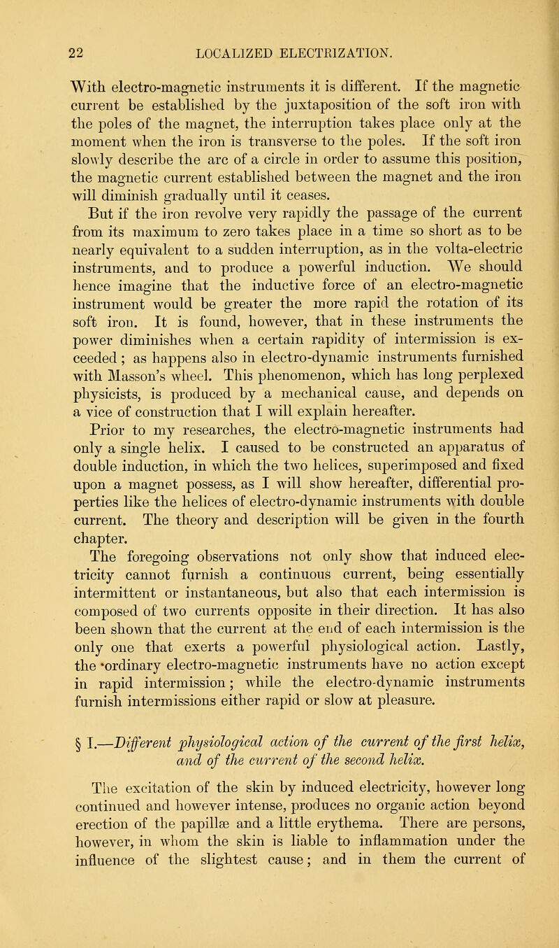With electro-magnetic instruments it is different. If the magnetic current be established by the juxtaposition of the soft iron with the poles of the magnet, the interruption takes place only at the moment when the iron is transverse to the poles. If the soft iron slowly describe the arc of a circle in order to assume this position, the magnetic current established between the magnet and the iron will diminish gradually until it ceases. But if the iron revolve very rapidly the passage of the current from its maximum to zero takes place in a time so short as to be nearly equivalent to a sudden interruption, as in the volta-electric instruments, and to produce a powerful induction. We should hence imagine that the inductive force of an electro-magnetic instrument would be greater the more rapid the rotation of its soft iron. It is found, however, that in these instruments the power diminishes when a certain rapidity of intermission is ex- ceeded ; as happens also in electro-dynamic instruments furnished with Masson's wheel. This phenomenon, which has long perplexed physicists, is produced by a mechanical cause, and depends on a vice of construction that I will explain hereafter. Prior to my researches, the electro-magnetic instruments had only a single helix. I caused to be constructed an apparatus of double induction, in which the two helices, superimposed and fixed upon a magnet possess, as I will show hereafter, differential pro- perties like the helices of electro-dynamic instruments with double current. The theory and description will be given in the fourth chapter. The foregoing observations not only show that induced elec- tricity cannot furnish a continuous current, being essentially intermittent or instantaneous, but also that each intermission is composed of two currents opposite in their direction. It has also been shown that the current at the end of each intermission is the only one that exerts a powerful physiological action. Lastly, the 'ordinary electro-magnetic instruments have no action except in rapid intermission; while the electro-dynamic instruments furnish intermissions either rapid or slow at pleasure. § I.—Different physiological action of the current of the first helix, and of the current of the second helix. The excitation of the skin by induced electricity, however long continued and however intense, produces no organic action beyond erection of the papillae and a little erythema. There are persons, however, in whom the skin is liable to inflammation under the influence of the slightest cause; and in them the current of
