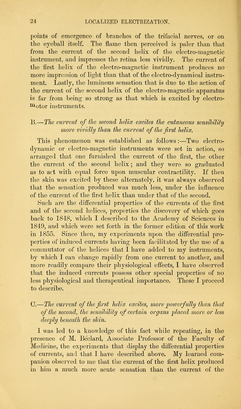 points of emergence of branches of the trifacial nerves, or on the eyeball itself. The flame then perceived is paler than that from the current of the second helix of the electro-magnetic instrument, and impresses the retina less vividly. The current of the first helix of the electro-magnetic instrument produces no more impression of light than that of the electro-dynamical instru- ment. Lastly, the luminous sensation that is due to the action of the current of the second helix of the electro-magnetic apparatus is far from being so strong as that which is excited by electro- motor instruments. B.—The current of the second helix excites the cutaneous sensibility more vividly than the current of the first helix. This phenomenon was established as follows:—Two electro- dynamic or electro-magnetic instruments were set in action, so arranged that one furnished the current of the first, the other the current of the second helix; and they were so graduated as to act with equal force upon muscular contractility. If then the skin was excited by these alternately, it was always observed that the sensation produced was much less, under the influence of the current of the first helix than under that of the second. Such are the differential properties of the currents of the first and of the second helices, properties the discovery of which goes back to 1848, which I described to the Academy of Sciences in 1849, and which were set forth in the former edition of this work in 1855. Since then, my experiments upon the differential pro- perties of induced currents having been facilitated by the use of a commutator of the helices that I have added to my instruments, by which I can change rapidly from one current to another, and more readily compare their physiological effects, I have observed that the induced currents possess other special properties of no less physiological and therapeutical importance. These I proceed to describe. C—The current of the first helix excites, more powerfully than that of the second, the sensibility of certain organs placed more or less deeply beneath the shin. I was led to a knowledge of this fact while repeating, in the presence of M. Beclard, Associate Professor of the Faculty of Medicine, the experiments that display the differential properties of currents, and that I have described above. My learned com- panion observed to me that the current of the first helix produced in him a much more acute sensation than the current of the