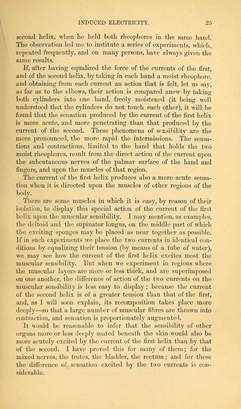 second helix, when he held both rheophores in the same hand. The observation led me to institute a series of experiments, which, repeated frequently, and on many persons, have always given the same results. If, after having equalized the force of the currents of the first, and of the second helix, by taking in each hand a moist rheophore, and obtaining from each current an action that is felt, let us say, as far as to the elbows, their action is compared anew by taking both cylinders into one hand, freely moistened (it being well understood that the cylinders do not touch each other), it will be found that the sensation produced by the current of the first helix is more acute, and more penetrating than that produced by the current of the second. These phenomena of sensibility are the more pronounced, the more rapid the intermissions. The sensa- tions and contractions, limited to the hand that holds the two moist rheophores, result from the direct action of the current upon the subcutaneous nerves of the palmar surface of the hand and fingers, and upon the muscles of that region. The current of the first helix produces also a more acute sensa- tion when it is directed upon the muscles of other regions of the body. There are some muscles in which it is easy, by reason of their isolation, to display this special action of the current of the first helix upon the muscular sensibility. I may mention, as examples, the deltoid and the supinator longus, on the middle part of which the exciting sponges may be placed as near together as possible. If in such experiments we place the two currents in identical con- ditions by equalizing their tension (by means of a tube of water), we may see how the current of the first helix excites most the muscular sensibility. But when we experiment in regions where the muscular layers are more or less thick, and are superimposed on one another, the difference of action of the two currents on the muscular sensibility is less easy to display; because the current of the second helix is of a greater tension than that of the first, and, as I will soon explain, its reconaposition takes place more deeply—so that a large number of muscular fibres are thrown into contraction, and sensation is proportionately augmented. It would be reasonable to infer that the sensibility of other organs more or less deeply seated beneath the skin would also be more acutely excited by the current of the first helix than by that of the second. I have proved this for many of them; for the mixed nerves, the testes, the bladder, the rectum; and for these the difference of sensation excited by the two currents is con- siderable.