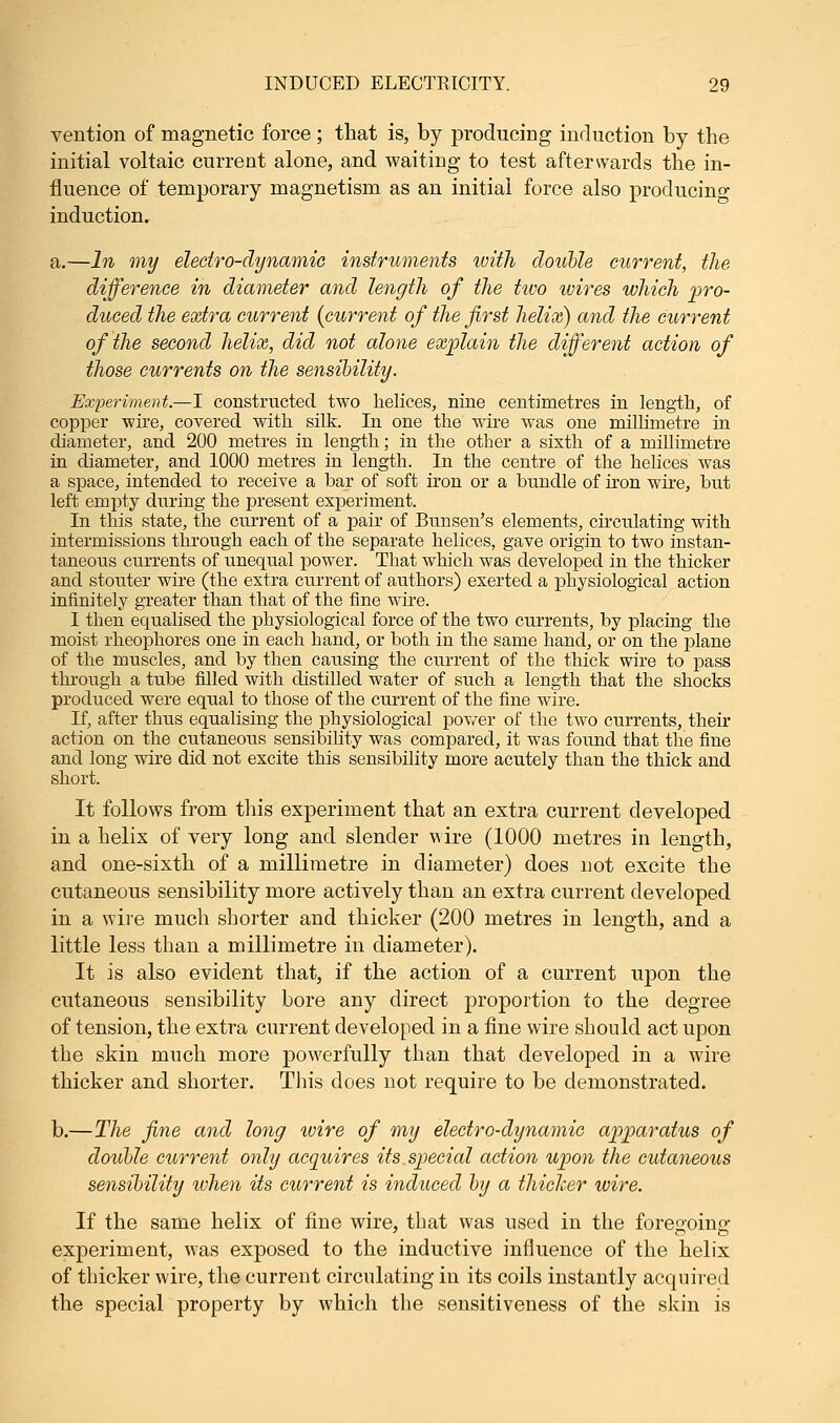vention of magnetic force ; that is, by producing induction by the initial voltaic current alone, and waiting to test afterwards the in- fluence of temporary magnetism as an initial force also producing induction. a.—In my electro-dynamic instruments with double current, the difference in diameter and length of the two wires which pro- duced the extra current {current of the first helix) and the current of the second helix, did not alone explain the different action of those currents on the sensibility. Experiment.—I constructed two helices, nine centimetres in length, of copper wire, covered with silk. In one the wire was one millimetre in diameter, and 200 metres in length; in the other a sixth of a millimetre in diameter, and 1000 metres in length. In the centre of the helices was a space, intended to receive a bar of soft iron or a bundle of iron wire, but left empty during the present experiment. In this state, the current of a pair of Bunsen's elements, circulating with intermissions through each of the separate helices, gave origin to two instan- taneous currents of unequal power. That which was developed in the thicker and stouter wire (the extra current of authors) exerted a physiological action infinitely greater than that of the fine wire. I then equalised the physiological force of the two currents, by placing the moist rheophores one in each hand, or both in the same hand, or on the plane of the muscles, and by then causing the current of the thick wire to pass through a tube filled with distilled water of such a length that the shocks produced were equal to those of the current of the fine wire. If, after thus equalising the physiological power of the two currents, their action on the cutaneous sensibility was compared, it was found that the fine and long wire did not excite this sensibility more acutely than the thick and short. It follows from this experiment that an extra current developed in a helix of very long and slender wire (1000 metres in length, and one-sixth of a millimetre in diameter) does not excite the cutaneous sensibility more actively than an extra current developed in a wire much shorter and thicker (200 metres in length, and a little less than a millimetre in diameter). It is also evident that, if the action of a current upon the cutaneous sensibility bore any direct proportion to the degree of tension, the extra current developed in a fine wire should act upon the skin much more powerfully than that developed in a wire thicker and shorter. Tins does not require to be demonstrated. b.—The fine and long wire of my electro-dynamic apparatus of double current only acquires its special action upon the cutaneous sensibility when its current is induced by a thicker wire. If the same helix of tine wire, that was used in the foreooino- experiment, was exposed to the inductive influence of the helix of thicker wire, the current circulating in its coils instantly acquired the special property by which the sensitiveness of the skin is