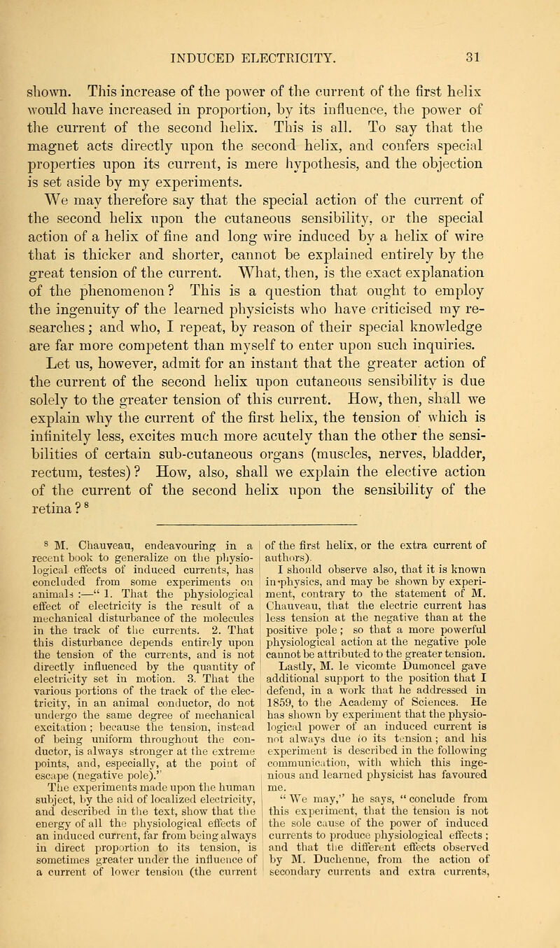 shown. This increase of the power of the current of the first helix would have increased in proportion, by its influence, the power of the current of the second helix. This is all. To say that the magnet acts directly upon the second helix, and confers special properties upon its current, is mere hypothesis, and the objection is set aside by my experiments. We may therefore say that the special action of the current of the second helix upon the cutaneous sensibility, or the special action of a helix of fine and long wire induced by a helix of wire that is thicker and shorter, cannot be explained entirely by the great tension of the current. What, then, is the exact explanation of the phenomenon? This is a question that ought to employ the ingenuity of the learned physicists who have criticised my re- searches ; and who, I repeat, by reason of their special knowledge are far more competent than myself to enter upon such inquiries. Let us, however, admit for an instant that the greater action of the current of the second helix upon cutaneous sensibility is due solely to the greater tension of this current. How, then, shall we explain why the current of the first helix, the tension of which is infinitely less, excites much more acutely than the other the sensi- bilities of certain sub-cutaneous organs (muscles, nerves, bladder, rectum, testes)? How, also, shall we explain the elective action of the current of the second helix upon the sensibility of the retina ?8 8 M. Chauveau, endeavouring in a of the first helix, or the extra current of recent book to generalize on the physio- authors). logical effects of induced currents, has | I should observe also, that it is known concluded from some experiments on j in'physics, and may be shown by experi- animals :— 1. That the physiological | ment, contrary to the statement of M. effect of electricity is the result of a Chauveau, that the electric current has mechanical disturbance of the molecules j less tension at the negative than at the in the track of the currents. 2. That positive pole; so that a more powerful this disturbance depends entirely upon \ physiological action at the negative pole the tension of the currents, and is not j cannot be attributed to the greater tension, directly influenced by the quantity of Lastly, M. le vicomte Dumoncel gave electricity set in motion. 3. That the additional support to the position that I various portions of the track of the elec- defend, in a work that he addressed in tricity, in an animal conductor, do not 1859, to the Academy of Sciences. He undergo the same degree of mechanical has shown by experiment that the physio- excitation ; because the tension, instead logical power of an induced current is of being uniform throughout the con- not always due to its tension; and his ductor, is always stronger at the extreme experiment is described in the following points, and, especially, at the point of communication, with which this inge- escape (negative pole).'' nious and learned physicist has favoured The experiments made upon the human J me. subject, by the aid of localized electricity, j  We may, he says,  conclude from and described in the text, show that the this experiment, that the tension is not energy of all the physiological effects of | the sole cause of the power of induced an induced current, far from being always currents to produce physiological effects ; in direct proportion to its tension, is and that the different effects observed sometimes greater under the influence of i by M. Duchenne, from the action of a current of lower tension (the current secondary currents and extra currents,