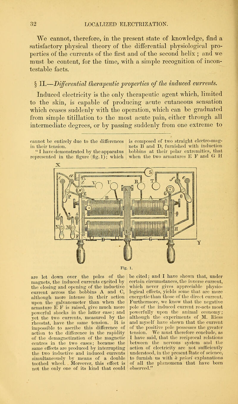 We cannot, therefore, in the present state of knowledge, find a satisfactory physical theory of the differential physiological pro- perties of the currents of the first and of the second helix ; and we must be content, for the time, with a simple recognition of incon- testable facts. § II.—Differential therapeutic properties of the induced currents. Induced, electricity is the only therapeutic agent which, limited to the skin, is capable of producing acute cutaneous sensation which ceases suddenly with the operation, which can be graduated from simple titillation to the most acute pain, either through all intermediate degrees, or by passing suddenly from one extreme to cannot be entirely due to the differences in their tension.  I have demonstrated by the apparatus represented in the figure (fig. 1); which is composed of two straight electro-mag- nets B and D, furnished with induction bobbins at their polar extremities, that when the two armatures E F and G H Fig. 1. are let down over the poles of the magnets, the induced currents excited by the closing and opening of the inductive current across the bobbins A and C, although more intense in their action upon the galvanometer than when the armature E P is raised, give much more powerful shocks in the latter case; and yet the two currents, measured by the rheostat, have the same tension. It is impossible to ascribe this difference of action to the difference in the rapidity of the demagnetization of the magnetic centres in the two cases; because the same effects are produced by interrupting the two inductive and induced currents simultaneously by means of a double toothed wheel. Moreover, this effect is not the only one of its kind that could be cited; and I have shown that, under certain circumstances, the inverse current, which never gives appreciable physio- logical effects, yields some that are more energetic than those of the direct current. Furthermore, we know that the negative pole of the induced current re-acts most powerfully upon the animal economy; although the experiments of M. Eiess and myself have shown that the current of the positive pole possesses the greater tension. We must therefore conclude, as I have said, that the reciprocal relations between the nervous system and the action of electricity are not sufficiently understood, in the present State of science, to furnish us with a priori explanations of all the phenomena that have been observed.