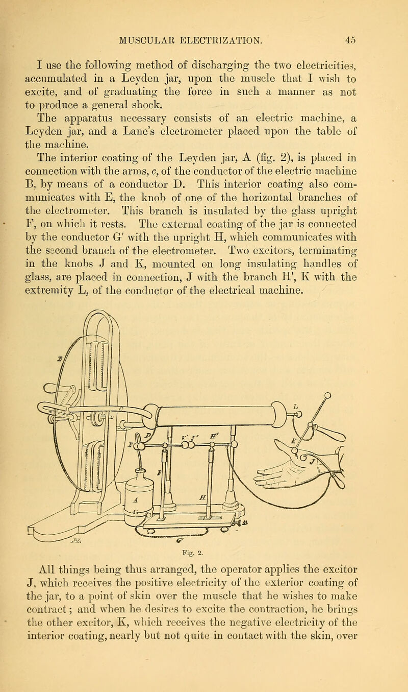 I use the following method of discharging the two electricities, accumulated in a Leyclen jar, upon the muscle that I wish to excite, and of graduating the force in such a manner as not to produce a general shock. The apparatus necessary consists of an electric machine, a Leyden jar, and a Lane's electrometer placed upon the table of the machine. The interior coating of the Leyden jar, A (fig. 2), is placed in connection with the arms, c, of the conductor of the electric machine B, by means of a conductor D. This interior coating also com- municates with E, the knob of one of the horizontal branches of the electrometer. This branch is insulated by the glass upright F, on which it rests. The external coating of the jar is connected by the conductor G' with the upright H, which communicates with the second branch of the electrometer. Two excitors, terminating in the knobs J and K, mounted on long insulating handles of glass, are placed in connection, J with the branch H', K with the extremity L, of the conductor of the electrical machine. All things being thus arranged, the operator applies the excitor J, which receives the positive electricity of the exterior coating of the jar, to a point of skin over the muscle that he wishes to make contract; and when he desires to excite the contraction, he brings the other excitor, K, which receives the negative electricity of the interior coating, nearly but not quite in contact with the skin, over