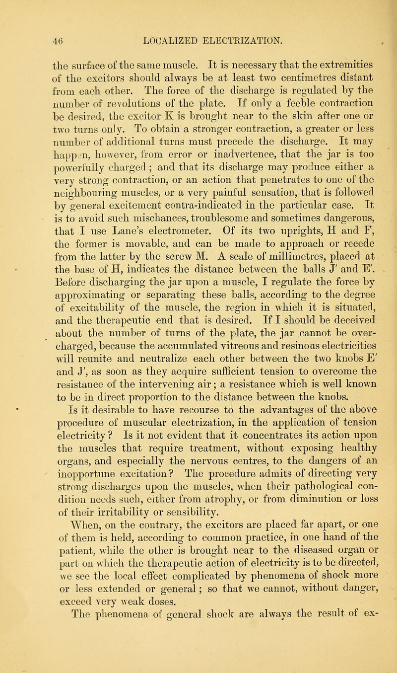 the surface of the same muscle. It is necessary that the extremities of the excitors should always be at least two centimetres distant from each other. The force of the discharge is regulated by the number of revolutions of the plate. If only a feeble contraction be desired, the excitor K is brought near to the skin after one or two turns only. To obtain a stronger contraction, a greater or less number of additional turns must precede the discharge. It may happen, however, from error or inadvertence, that the jar is too powerfully charged ; and that its discharge may produce either a very strong contraction, or an action that penetrates to one of the neighbouring muscles, or a very painful sensation, that is followed by general excitement contra-indicated in the particular case. It is to avoid such mischances, troublesome and sometimes dangerous, that I use Lane's electrometer. Of its two uprights, H and F, the former is movable, and can be made to approach or recede from the latter by the screw M. A scale of millimetres, placed at the base of H, indicates the distance between the balls J' and E'. Before discharging the jar upon a muscle, I regulate the force by approximating or separating these balls, according to the degree of excitability of the muscle, the region in which it is situated, and the therapeutic end that is desired. If I should be deceived about the number of turns of the plate, the jar cannot be over- charged, because the accumulated vitreous and resinous electricities will reunite and neutralize each other between the two knobs E' and J', as soon as they acquire sufficient tension to overcome the resistance of the intervening air; a resistance which is well known to be in direct proportion to the distance between the knobs. Is it desirable to have recourse to the advantages of the above procedure of muscular electrization, in the application of tension electricity ? Is it not evident that it concentrates its action upon the muscles that require treatment, without exposing healthy organs, and especially the nervous centres, to the dangers of an inopportune excitation ? The procedure admits of directing very strong discharges upon the muscles, when their pathological con- dition needs such, either from atrophy, or from diminution or loss of their irritability or sensibility. When, on the contrary, the excitors are placed far apart, or one of them is held, according to common practice, in one hand of the patient, while the other is brought near to the diseased organ or part on which the therapeutic action of electricity is to be directed, we see the local effect complicated by phenomena of shock more or less extended or general; so that we cannot, without danger, exceed very weak doses. The phenomena of general shock are always the result of ex-