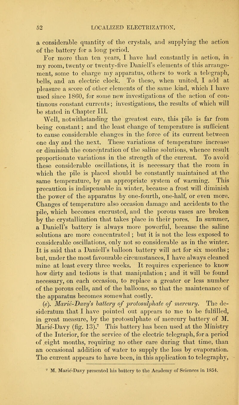 a considerable quantity of the crystals, and supplying the action of the battery for a long period. For more than ten years, I have had constantly in action, in my room, twenty or twenty-five Daniell's elements of this arrange- ment, some to charge my apparatus, others to work a telegraph, bells, and an electric clock. To these, when united, I add at pleasure a score of other elements of the same kind, which I have used since 1860, for some new investigations of the action of con- tinuous constant currents; investigations, the results of which will be stated in Chapter III. Well, notwithstanding the greatest care, this pile is far from being constant; and the least change of temperature is sufficient to cause considerable changes in the force of its current between one day and the next. These variations of temperature increase or dimmish the concentration of the saline solutions, whence result proportionate variations in the strength of the current. To avoid these considerable oscillations, it is necessary that the room in which the pile is placed should be constantly maintained at the same temperature, by an appropriate system of warming. This precaution is indispensable in winter, because a frost will diminish the power of the apparatus by one-fourth, one-half, or even more. Changes of temperature also occasion damage and accidents to the pile, which becomes encrusted, and the porous vases are broken Tby the crystallization that takes place in their pores. In summer, a Daniell's battery is always more powerful, because the saline solutions are more concentrated; but it is not the less exposed to considerable oscillations, only not so considerable as in the winter. It is said that a Daniell's balloon battery will act for six months ; but, under the most favourable circumstances, I have always cleaned mine at least every three weeks. It requires experience to know how dirty and tedious is that manipulation; and it will be found necessary, on each occasion, to replace a greater or less number of the porous cells, and of the balloons, so that the maintenance of the apparatus becomes somewhat costly. (e). Marie-Davy's battery of protosulphate of mercury. The de- sideratum that I have pointed out appears to me to be fulfilled, in great measure, by the protosulphate of mercury battery of M. Marie-Davy (fig. 13).7 This battery has been used at the Ministry of the Interior, for the service of the electric telegraph, for a period of eight months, requiring no other care during that time, than an occasional addition of water to supply the loss by evaporation. The current appears to have been, in this application to telegraphy, 7 M. Marie-Davy presented his battery to the Academy of Sciences in 1854.