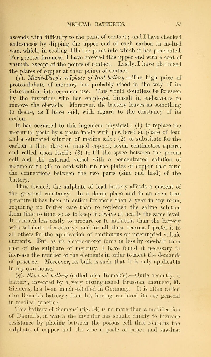 ascends with difficulty to the point of contact; and I have checked endosmosis by dipping the upper end of each carbon in melted wax, which, in cooling, fills the pores into which it has penetrated. For greater firmness, I have covered this upper end with a coat of varnish, except at the points of contact. Lastly, I have platinized the plates of copper at their points of contact. (J). Marie-Davys sulphate of lead battery.—The high price of protosulphate of mercury has probably stood in the way of its introduction into common use. This would doubtless be foreseen by the inventor; who has employed himself in endeavours to remove the obstacle. Moreover, the battery leaves us something to desire, as I have said, with regard to the constancy of its action. It has occurred to this ingenious physicist: (1) to replace the mercurial paste by a paste made with powdered sulphate of lead and a saturated solution of marine salt; (2) to substitute for the carbon a thin plate of tinned copper, seven centimetres square, and rolled upon itself; (3) to fill the space between the porous cell and the external vessel with a concentrated solution of marine salt; (4) to coat with tin the plates of copper that form the connections between the two parts (zinc and lead) of the battery. Thus formed, the sulphate of lead battery affords a current of the greatest constancy. In a damp place and in an even tem- perature it has been in action for more than a year in my room, requiring no farther care than to replenish the saline solution from time to time, so as to keep it always at nearly the same level. It is much less costly to procure or to maintain than the battery with sulphate of mercury ; and for all these reasons I prefer it to all others for the application of continuous or interrupted voltaic currents. But, as its electro-motor force is less by one-half than that of the sulphate of mercury, I have found it necessary to increase the number of the elements in order to meet the demands of practice. Moreover, its bulk is such that it is only applicable in my o^Yn house. ((/). Siemens' lattery (called also Eemak's).—Quite recently, a battery, invented by a. very distinguished Prussian engineer, M. Siemens, has been much extolled in Germany. It is often called also Eemak's battery; from his having rendered its use general in medical practice. This battery of Siemens' (fig. 14) is no more than a modification of Daniell's, in which the inventor has sought chiefly to increase resistance by placing between the porous cell that contains the sulphate of copper and the zinc a paste of paper and sawdust