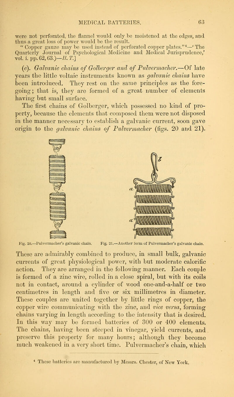 were not perforated, the flannel would only be moistened at the edges, and thus a great loss of power would be the result.  Copper gauze may be used instead of perforated copper plates.4—'The Quarterly Journal of Psychological Medicine and Medical Jurisprudence,' vol. i. pp. 62,63.)—H. 21] (c). Galvanic chains of Golberger and of Pulvermacher.—Of late years the little voltaic instruments known as galvanic chains have been introduced. They rest on the same principles as the fore- going ; that is, they are formed of a great number of elements having but small surface. The first chains of G-olberger, which possessed no kind of pro- perty, because the elements that composed them were not disposed in the manner necessary to establish a galvanic current, soon gave origin to the galvanic chains of Pulvermacher (figs. 20 and 21). Fig. 20.—Pulvermacher's galvanic chain. Fig. 21.—Another form of Pulvermacher's galvanic chain. These are admirably combined to produce, in small bulk, galvanic currents of great physiological power, with but moderate calorific action. They are arranged in the following manner. Each couple is formed of a zinc wire, rolled in a close spiral, but with its coils not in contact, around a cylinder of wood one-and-a-half or two centimetres in length and five or six millimetres in diameter. These couples are united together by little rings of copper, the copper wire communicating with the zinc, and vice versa, forming chains varying in length according to the intensity that is desired. In this way may be formed batteries of 300 or 400 elements. The chains, having been steeped in vinegar, yield currents, and preserve this property for many hours; although they become much weakened in a very short time. Pulvermacher's chain, which 4 These batteries are manufactured by Messrs. Chester, of New York.