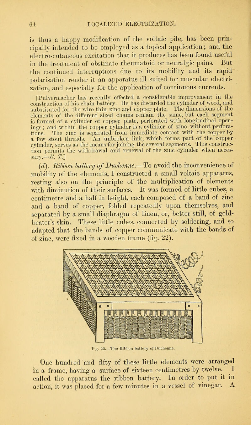 is thus a happy modification of the voltaic pile, has been prin- cipally intended to be employed as a topical application: and the electro-cutaneous excitation that it produces has been found useful in the treatment of obstinate rheumatoid or neuralgic pains. But the continued interruptions clue to its mobility and its rapid polarisation render it an apparatus ill suited for muscular electri- zation, and especially for the application of continuous currents. [Pulvermacher has recently effected a considerable improvement in the construction of his chain battery. He has discarded the cylinder of wood, and substituted for the wire thin zinc and copper plate. The dimensions of the elements of the different sized chains remain the same, but each segment is formed of a cylinder of copper plate, perforated with longitudinal open- ings ; and within the copper cylinder is a cylinder of zinc without perfora- tions. The zinc is separated from immediate contact with the copper by a few stout threads. An unbroken link, which forms part of the copper cylinder, serves as the means for joining the several segments. This construc- tion permits the withdrawal and renewal of the zinc cylinder when neces- sary— H. T.J (d). Ribbon battery of Duchenne.—To avoid the inconvenience of mobility of the elements, I constructed a small voltaic apparatus, resting also on the principle of the multiplication of elements with diminution of their surfaces. It was formed of little cubes, a centimetre and a half in height, each composed of a band of zinc and a band of copper, folded repeatedly upon themselves, and separated by a small diaphragm of linen, or, better still, of gold- beater's skin. These little cubes, connected by soldering, and so adapted that the bands of copper communicate with the bands of of zinc, were fixed in a wooden frame (fig. 22). Fig. 22.—The Ribbon battery of Dnchenne. One hundred and fifty of these little elements were arranged in a frame, having a surface of sixteen centimetres by twelve. I called the apparatus the ribbon battery. In order to put it in action, it was placed for a few minutes in a vessel of vinegar. A