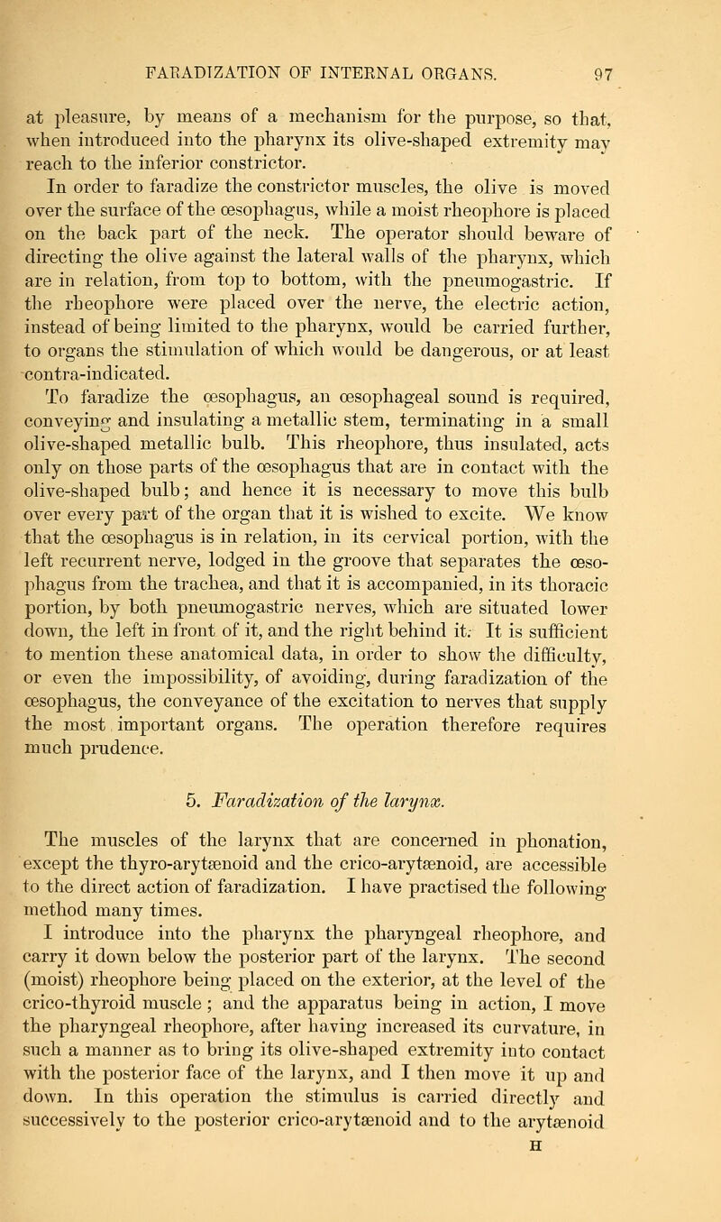 at pleasure, by means of a mechanism for the purpose, so that, when introduced into the pharynx its olive-shaped extremity may reach to the inferior constrictor. In order to faradize the constrictor muscles, the olive is moved over the surface of the oesophagus, while a moist rheophore is placed on the back part of the neck. The operator should beware of directing the olive against the lateral walls of the pharynx, which are in relation, from top to bottom, with the pneumogastric. If the rheophore were placed over the nerve, the electric action, instead of being limited to the pharynx, would be carried further, to organs the stimulation of which would be dangerous, or at least contra-indi cated. To faradize the oesophagus, an oesophageal sound is required, conveying and insulating a metallic stem, terminating in a small olive-shaped metallic bulb. This rheophore, thus insulated, acts only on those parts of the oesophagus that are in contact with the olive-shaped bulb; and hence it is necessary to move this bulb over every part of the organ that it is wished to excite. We know that the oesophagus is in relation, in its cervical portion, with the left recurrent nerve, lodged in the groove that separates the oeso- phagus from the trachea, and that it is accompanied, in its thoracic portion, by both pneumogastric nerves, which are situated lower down, the left in front of it, and the right behind it.- It is sufficient to mention these anatomical data, in order to show the difficultv, or even the impossibility, of avoiding, during faradization of the oesophagus, the conveyance of the excitation to nerves that supply the most important organs. The operation therefore requires much prudence. 5. Faradization of the larynx. The muscles of the larynx that are concerned in phonation, except the thyro-arytenoid and the crico-arytenoid, are accessible to the direct action of faradization. I have practised the following- method many times. I introduce into the pharynx the pharyngeal rheophore, and carry it down below the posterior part of the larynx. The second (moist) rheophore being placed on the exterior, at the level of the crico-thyroid muscle ; and the apparatus being in action, I move the pharyngeal rheophore, after having increased its curvature, in such a manner as to bring its olive-shaped extremity into contact with the posterior face of the larynx, and I then move it up and down. In this operation the stimulus is carried directly and successively to the posterior crico-arytenoid and to the arytenoid H