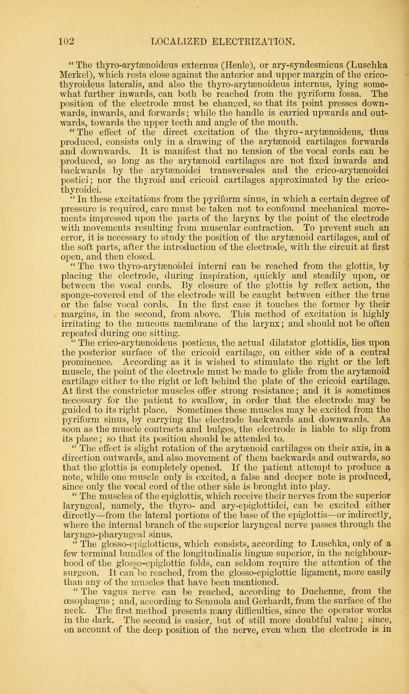  The thyro-aryfsenoideus externtis (Henle), or ary-syndesmicus (Luschka Merkel), which rests close against the anterior and upper margin of the crico- thyroideus lateralis, and also the thyro-arytsenoideus internus, lying some- what further inwards, can both be reached from the pyriform fossa. The position of the electrode must be changed, so that its point presses down- wards, inwards, and forwards; while the handle is carried upwards and out- wards, towards the upper teeth and angle of the mouth.  The effect of the direct excitation of the thyro - arytsenoideus, thus produced, consists only in a drawing of the arytenoid cartilages forwards and downwards. It is manifest that no tension of the vocal cords can be produced, so long as the arytenoid cartilages are not fixed inwards and backwards by the arytasnoidei transversales and the crico-arytsenoidei postici; nor the thyroid and cricoid cartilages approximated by the crico- thyroidei.  In these excitations from the pyriform sinus, in which a certain degree of pressure is required, care must be taken not to confound mechanical move- ments impressed upon the parts of the larynx by the point of the electrode with movements resulting from muscular contraction. To prevent such an error, it is necessary to study the position of the arytenoid cartilages, and of the soft parts, after the introduction of the electrode, with the circuit at first open, and then closed.  The two thyro-arytaenoidei interni can be reached from the glottis, by placing the electrode, during inspiration, quickly and steadily upon, or between the vocal cords. By closure of the glottis by reflex action, the sponge-covered end of the electrode will be caught between either the true or the false vocal cords. In the first case it touches the former by their margins, in the second, from above. This method of excitation is highly irritating to the mucous membrane of the larynx; and should not be often repeated during one sitting.  The crico-arytsenoideus posticus, the actual dilatator glottidis, lies upon the posterior surface of the cricoid cartilage, on either side of a central prominence. According as it is wished to stimulate the right or the left muscle, the point of the electrode must be made to glide from the arytsenoid cartilage either to the right or left behind the plate of the cricoid cartilage. At first the constrictor muscles offer strong resistance; and it is sometimes necessary for the patient to swallow, in order that the electrode may be guided to its right place. Sometimes these muscles may be excited from the pyriform sinus, by carrying the electrode backwards and downwards. As soon as the muscle contracts and bulges, the electrode is liable to slip from its place; so that its position should be attended to.  The effect is slight rotation of the arytenoid cartilages on their axis, in a direction outwards, and also movement of them backwards and outwards, so that the glottis is completely opened. If the patient attempt to produce a note, while one muscle only is excited, a false and deeper note is produced, since only the vocal cord of the other side is brought into play.  The muscles of the epiglottis, which receive their nerves from the superior laryngeal, namely, the thyro- and ary-epiglottidei, can be excited either directly—from the lateral portions of the base of the epiglottis—or indirectly, where the internal branch of the superior laryngeal nerve passes through the laryngopharyngeal sinus.  The glosso-epiglotticus, which consists, according to Luschka, only of a few terminal bundles of the longitudinalis linguae superior, in the neighbour- hood of the glosso-epiglottic folds, can seldom require the attention of the surgeon. It can be reached, from the glosso-epiglottic ligament, more easily than any of the muscles that have been mentioned.  The vagus nerve can be reached, according to Duchenne, from the oesophagus ; and, according to Semuola and Gerhardt, from the surface of the neck. The first method presents many difficulties, since the operator works in the dark. The second is easier, but of still more doubtful value; since, on account of the deep position of the nerve, even when the electrode is in