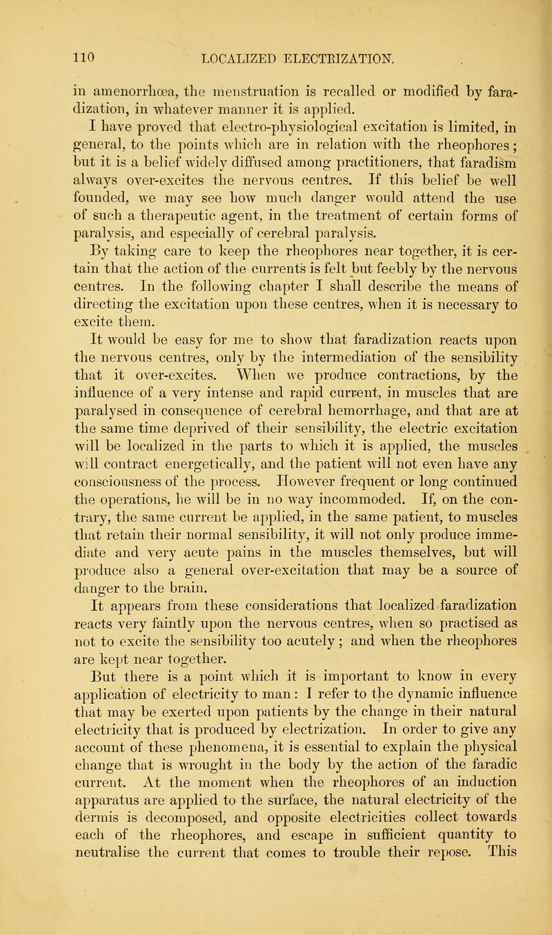 in ainenorrhcea, the menstruation is recalled or modified by fara- dization, in whatever manner it is applied. I have proved that electro-physiological excitation is limited, in general, to the points which are in relation with the rheophores; but it is a belief widely diffused among practitioners, that faradism always over-excites the nervous centres. If this belief be well founded, we may see how much danger would attend the use of such a therapeutic agent, in the treatment of certain forms of paralysis, and especially of cerebral paralysis. By taking care to keep the rheophores near together, it is cer- tain that the action of the currents is felt but feebly by the nervous centres. In the following chapter I shall describe the means of directing the excitation upon these centres, when it is necessary to excite them. It would be easy for me to show that faradization reacts upon the nervous centres, only by the intermediation of the sensibility that it over-excites. When we produce contractions, by the influence of a very intense and rapid curr-ent, in muscles that are paralysed in consequence of cerebral hemorrhage, and that are at the same time deprived of their sensibility, the electric excitation will be localized in the parts to which it is applied, the mnscles will contract energetically, and the patient will not even have any consciousness of the process. However frequent or long continued the operations, he will be in no way incommoded. If, on the con- trary, the same current be applied, in the same patient, to muscles that retain their normal sensibility, it will not only produce imme- diate and very acute pains in the muscles themselves, but will produce also a general over-excitation that may be a source of danger to the brain. It appears from these considerations that localized faradization reacts very faintly upon the nervous centres, when so practised as not to excite the sensibility too acutely; and when the rheophores are kept near together. But there is a point which it is important to know in every application of electricity to man: I refer to the dynamic influence that may be exerted upon patients by the change in their natural electricity that is produced by electrization. In order to give any account of these phenomena, it is essential to explain the physical change that is wrought in the body by the action of the faradic current. At the moment when the rheophores of an induction apparatus are applied to the surface, the natural electricity of the dermis is decomposed, and opposite electricities collect towards each of the rheophores, and escape in sufficient quantity to neutralise the current that comes to trouble their repose. This