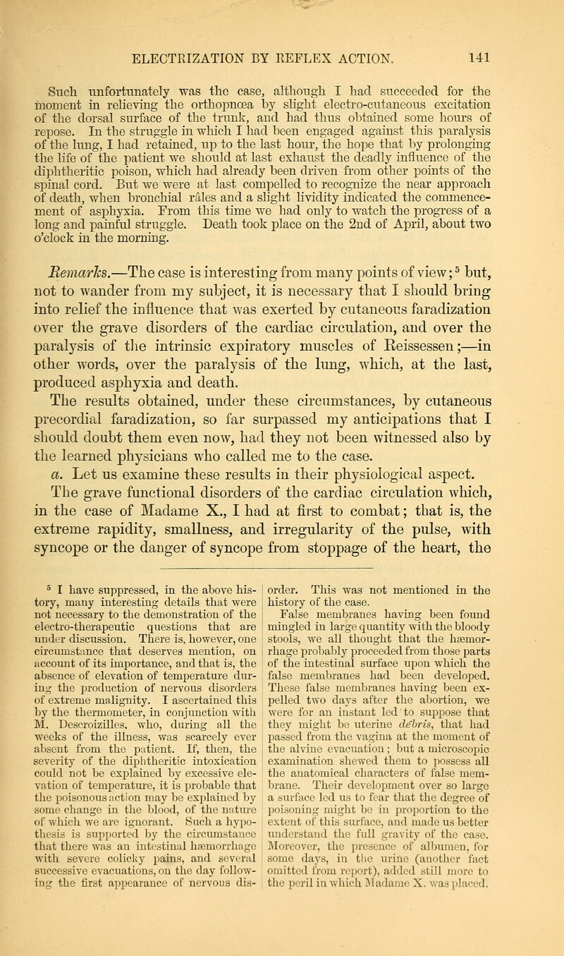 Such unfortunately was the case, although I had succeeded for the moment in relieving the orthopncea by slight electro-cutaneous excitation of the dorsal surface of the trunk, and had thus obtained some hours of repose. In the struggle in which I had been engaged against this paralysis of the lung, I had retained, up to the last hour, the hope that by prolonging the life of the patient we should at last exhaust the deadly influence of the diphtheritic poison, which had already been driven from other points of the spinal cord. But we were at last compelled to recognize the near approach of death, when bronchial rales and a slight lividity indicated the commence- ment of asphyxia. From this time we had only to watch the progress of a long and painful struggle. Death took place on the 2nd of April, about two o'clock in the morning. Remarks.—The case is interesting from many points of view;5 but, not to wander from my subject, it is necessary that I should bring into relief the influence that was exerted by cutaneous faradization over the grave disorders of the cardiac circulation, and over the paralysis of the intrinsic expiratory muscles of Reissessen;—in other words, over the paralysis of the lung, which, at the last, produced asphyxia and death. The results obtained, under these circumstances, by cutaneous precordial faradization, so far surpassed my anticipations that I should doubt them even now, had they not been witnessed also by the learned physicians who called me to the case. a. Let us examine these results in their physiological aspect. The grave functional disorders of the cardiac circulation which, in the case of Madame X., I had at first to combat; that is, the extreme rapidity, smallness, and irregularity of the pulse, with syncope or the danger of syncope from stoppage of the heart, the 5 I have suppressed, in the above his- | order. This was not mentioned in the tory, many interesting details that were i history of the case. not necessary to the demonstration of the | False membranes having been found electro-therapeutic questions that are j mingled in large quantity with the bloody under discussion. There is, however, one : stools, we all thought that the haemor- circumstance that deserves mention, on j rhage probably proceeded from those parts account of its importance, and that is, the ' of the intestinal surface upon which the absence of elevation of temperature tlur- false membranes had been developed, in^ the production of nervous disorders j These false membranes having been ex- of extreme malignity. I ascertained this ! pelled two days after the abortion, we by the thermometer, in conjunction with j were for an instant led to suppose that M. Descroizilles, who, during all the j they might be uterine debris, that had weeks of the illness, was scarcely ever j passed from the vagina at the moment of absent from the patient. If, then, the the alvine evacuation; but a microscopic severity of the diphtheritic intoxication : examination shewed them to possess all could not be explained by excessive ele- ' the anatomical characters of false mem- vation of temperature, it is probable that brane. Their development over so large the poisonous action may be explained by a surface led us to fear that the degree of some change in the blood, of the nature ! poisoning might be in proportion to the of which we are ignorant. Such a hypo- j extent of this surface, and made us better thesis is supported by the circumstance ' understand the full gravity of the case, that there was an intestinal haemorrhage : Moreover, the presence of albumen, for with severe colicky pains, and several some days, in the urine (another fact successive evacuations, on the day follow- omitted from report), added still more to ing the first appearance of nervous dis- the peril in which Madame X. was placed.