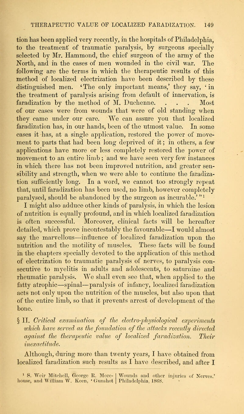 tion has been applied very recently, in the hospitals of Philadelphia, to the treatment of traumatic paralysis, by surgeons specially selected by Mr. Hammond, the chief surgeon of the army of the North, and in the cases of men wounded in the civil war. The following are the terms in which the therapeutic results of this method of localized electrization have been described by these distinguished men. ' The only important means,' they say, *' in the treatment of paralysis arising from default of innervation, is faradization by the method of M. Duchenne. . . . Most of our cases were from wounds that were of old standing when they came under our care. We can assure you that localized faradization has, in our hands, been of the utmost value. In some cases it has, at a single application, restored the power of move- ment to parts that had been long deprived of it; in others, a few applications have more or less completely restored the power of movement to an entire limb; and we have seen very few instances in which there has not been improved nutrition, and greater sen- sibility and strength, when we were able to continue the faradiza- tion sufficiently long. In a word, we cannot too strongly repeat that, until faradization has been used, no limb, however completely paralysed, should be abandoned by the surgeon as incurable.' ! I might also adduce other kinds of paralysis, in which the lesion of nutrition is equally profound, and in which localized faradization is often successful. Moreover, clinical facts will be hereafter detailed, which prove incontestably the favourable—I would almost say the marvellous—influence of localized faradization upon the nutrition and the motility of muscles. These facts will be found in the chapters specially devoted to the application of this method of electrization to traumatic paralysis of nerves, to paralysis con- secutive to myelitis in adults and adolescents, to saturnine and rheumatic paralysis. We shall even see that, when applied to the fatty atrophic—spinal—paralysis of infancy, localized faradization acts not only upon the nutrition of the muscles, but also upon that of the entire limb, so that it prevents arrest of development of the bone. § II. Critical examination of the electro-physiological experiments ivhich have served as the foundation of the attacks recently directed against the therapeutic value of localized faradization. Their inexactitude. Although, during more than twenty years, I have obtained from localized faradization such results as I have described, and after I 1 S. Weir Mitchell, George R. More- | Wounds and other injuries of Nerves.' house, and William W. Keen, ' (Umshot | Philadelphia. 1868.