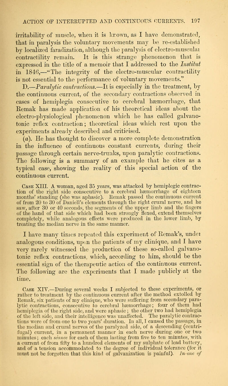 irritability of muscle, when it is krown, as I have demonstrated, that in paralysis the voluntary movements may be re-established by localized faradization, although the paralysis of electro-musculai contractility remain. It is this strange phenomenon that is expressed in the title of a memoir that I addressed to the Institut in 1846,—The integrity of the electro-muscular contractility is not essential to the performance of voluntary movements. D.—Paralytic contractions.—It is especially in the treatment, by the continuous current, of the secondary contractions observed in cases of hemiplegia consecutive to cerebral haemorrhage, that Remak has made application of his theoretical ideas about the electro-physiological phenomenon which he has called galvano- tonic reflex contraction; theoretical ideas which rest upon the experiments already described and criticised. (a). He has thought to discover a more complete demonstration in the influence of continuous constant currents, during their passage through certain nerve-trunks, upon paralytic contractions. The following is a summary of an example that he cites as a typical case, showing the reality of this special action of the continuous current. Case NUT. A woman, aged 35 years, was attacked by hemiplegia contrac- tion of the right side consecutive to a cerebral haemorrhage of eighteen months' standing (she was aphasic). Remak passed the continuous current of from 20 to 30 of Daniell's elements through the right crural nerve, and he saw, after 30 or 40 seconds, the segments of the upper limb and the fingers of the hand of that side which had been strongly flexed, extend themselves completely, while analogous effects were produced in the lower limb, by treating the median nerve in the same manner. I have many times repeated this experiment of Eemak's, undei analogous conditions, upon the patients of my clinique, and I have very rarely witnessed the production of these so-called gal van o- tonic reflex contractions, which, according to him, should be the essential sign of the therapeutic action of the continuous current. The following are the experiments that I made publicly at the time. Case XIV.—During several weeks I subjected to these experiments, or rather to treatment by the continuous current after the method extolled by Remak, six patients of my clinique, who were suffering from secondary para- lytic contractions, consecutive to cerebral haemorrhage; four of them had hemiplegia of the right side, and were aphasic; the other two had hemiplegia of the left side, and their intelligence was unaffected. The paralytic contrac- tions were of from one to two years' duration. In all, I caused the passage, in the median and crural nerves of the paralyzed side, of a descending (centri- fugal) current, in a permanent manner in each nerve during one or two minutes; each seance for each of them lasting from five to ten minutes, with a current of from fifty to a hundred elements of my sulphate of lead battery, and of a tension accommodated to the degree of individual tolerance (for it must not be forgotten that this kind of galvanization is painful). In one of