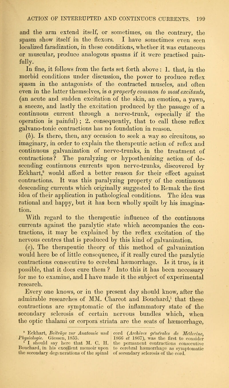 and the arm extend itself, or sometimes, on the contrary, the spasm show itself in the flexors. I have sometimes even seen localized faradization, in these conditions, whether it was cutaneous or muscular, produce analogous spasms if it were practised pain- fully. In fine, it follows from the facts set forth above : 1. that, in the morbid conditions under discussion, the power to produce reflex spasm in the antagonists of the contracted muscles, and often even in the latter themselves, is a property common to most excitants, (an acute and sudden excitation of the skin, an emotion, a yawn, a sneeze, and lastly the excitation produced by the passage of a continuous current through a nerve-trunk, especially if the operation is painful) ; 2. consequently, that to call these reflex galvano-tonic contractions has no foundation in reason. (b). Is there, then, any occasion to seek a way so circuitous, so imaginary, in order to explain the therapeutic action of reflex and continuous galvanization of nerve-trunks, in the treatment of contractions? The paralyzing or hyposthenizing action of de- scending continuous currents upon nerve-trunks, discovered by Eckhart,9 would afford a better reason for their effect against contractions. It was this paralyzing property of the continuous descending currents which originally suggested to Eemak the first idea of their application in pathological conditions. The idea was rational and happy, but it has been wholly spoilt by his imagina- tion. With regard to the therapeutic influence of the continuous currents against the paralytic state which accompanies the con- tractions, it may be explained by the reflex excitation of the nervous centres that is produced by this kind of galvanization. (e). The therapeutic theory of this method of galvanization would here be of little consequence, if it really cured the paralytic contractions consecutive to cerebral haemorrhage. Is it true, is it possible, that it does cure them ? Into this it has been necessary for me to examine, and I have made it the subject of experimental research. Every one knows, or in the present day should know, after the admirable researches of MM. Charcot and Bouchard,1 that these contractions are symptomatic of the inflammatory state of the secondary sclerosis of certain nervous bundles which, when the optic thalami or corpora striata are the seats of haemorrhage, 9 Eckhart, Beitrage zur Anatomie und ' cord {Archives ge'ne'rales de Me'decine, Physiologie. Giessen, 1855. 1866 et 1867), was the first to consider 1 I should say here that M. C. H. the permanent contractions consecutive Bouchard, in his excellent memoir upon to cerebral hemorrhage as symptomatic the secondary degenerations of the spinal of secondary sclerosis of the cord.