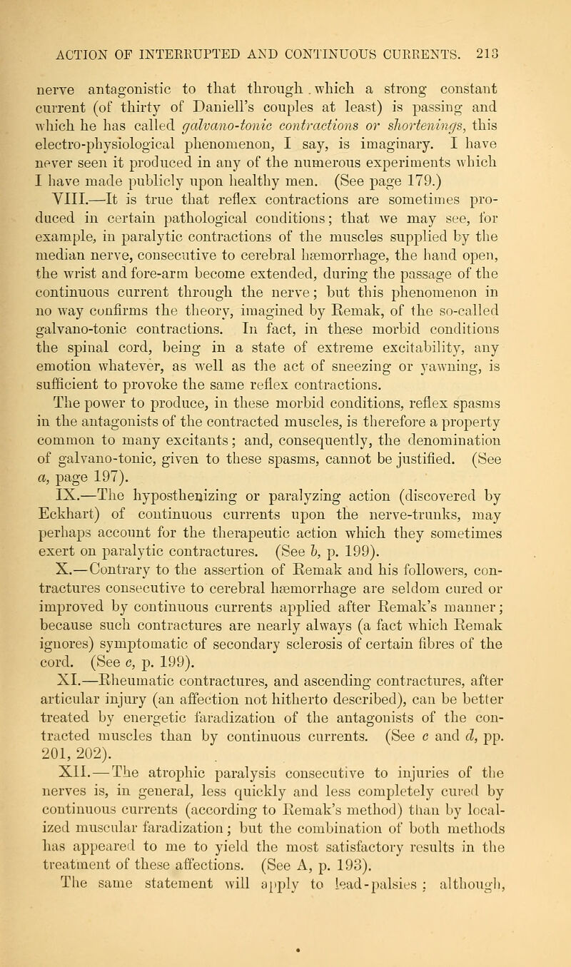 nerve antagonistic to that through . which a strong constant current (of thirty of Daniell's couples at least) is passing and which he has called galvano-tonic contractions or shortenings, this electro-physiological phenomenon, I say, is imaginary. I have never seen it produced in any of the numerous experiments which I have made publicly upon healthy men. (See page 179.) VIII.—It is true that reflex contractions are sometimes pro- duced in certain pathological conditions; that we may see, for example, in paralytic contractions of the muscles supplied by the median nerve, consecutive to cerebral haemorrhage, the hand open, the wrist and fore-arm become extended, during the passage of the continuous current through the nerve; but this phenomenon in no way confirms the theory, imagined by Remak, of the so-called galvano-tonic contractions. In fact, in these morbid conditions the spinal cord, being in a state of extreme excitability, any emotion whatever, as well as the act of sneezing or yawning, is sufficient to provoke the same reflex contractions. The power to produce, in these morbid conditions, reflex spasms in the antagonists of the contracted muscles, is therefore a property common to many excitants; and, consequently, the denomination of galvano-tonic, given to these spasms, cannot be justified. (See a, page 197). IX.—The hyposthenizing or paralyzing action (discovered by Eckhart) of continuous currents upon the nerve-trunks, may perhaps account for the therapeutic action which they sometimes exert on paralytic contractures. (See h, p. 199). X.—Contrary to the assertion of Remak and his followers, con- tractures consecutive to cerebral haemorrhage are seldom cured or improved by continuous currents applied after Remak's manner; because such contractures are nearly always (a fact which Remak ignores) symptomatic of secondary sclerosis of certain fibres of the cord. (See c, p. 199). XI.—Rheumatic contractures, and ascending contractures, after articular injury (an affection not hitherto described), can be better treated by energetic faradization of the antagonists of the con- tracted muscles than by continuous currents. (See c and d, pp. 201, 202). XII. — The atrophic paralysis consecutive to injuries of the nerves is, in general, less quickly and less completely cured by continuous currents (according to Remak's method) than by local- ized muscular faradization; but the combination of both methods has appeared to me to yield the most satisfactory results in the treatment of these affections. (See A, p. 193). The same statement will apply to lead-palsies ; although,