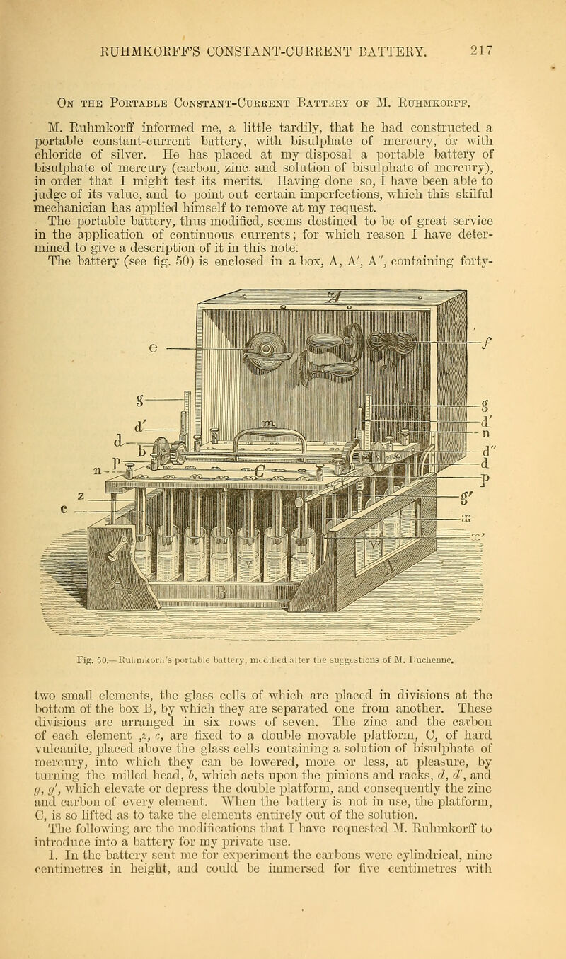 RUHMKORFF'S CONSTANT-CURRENT BATTERY. 21' On the Portable Constant-Current Battery of M. Ruhmkorff. M. Ruhmkorff informed me, a little tardily, that he had constructed a portable constant-current battery, with bisulphate of mercury, o\' with chloride of silver. He has placed at my disposal a portable battery of bisulphate of mercury (carbon, zinc, and solution of bisulphate of mercury), in order that I might test its merits. Having done so, I have been able to judge of its value, and to point out certain imperfections, which this skilful mechanician has applied himself to remove at my request. The portable battery, thus modified, seems destined to be of great service in the application of continuous currents; for which reason I have deter- mined to give a description of it in this note. The battery (see fig. 50) is enclosed in a box, A, A', A, containing forty- Fig. 50.—Rulmikorii's portable battery, mcdilied alter the bULgtstions of M. Duclierme. two small elements, the glass cells of which are placed in divisions at the bottom of the bos B, by which they are separated one from another. These divisions are arranged in six rows of seven. The zinc and the carbon of each element ,z, c, are fixed to a double movable platform, C, of hard vulcanite, placed above the glass cells containing a solution of bisulphate of mercury, into which they can be lowered, more or less, at pleasure, by turning the milled head, b, which acts upon the pinions and racks, d, d', and (j, </, which elevate or depress the double platform, and consequently the zinc and carbon of every element. When the battery is not in use, the platform, C, is so lifted as to take the elements entirely out of the solution. The following are the modifications that I have requested M. Ruhmkorff to introduce into a battery for my private use. 1. In the battery sent me for experiment the carbons were cylindrical, nine centimetres in height, and could be immersed for five centimetres with