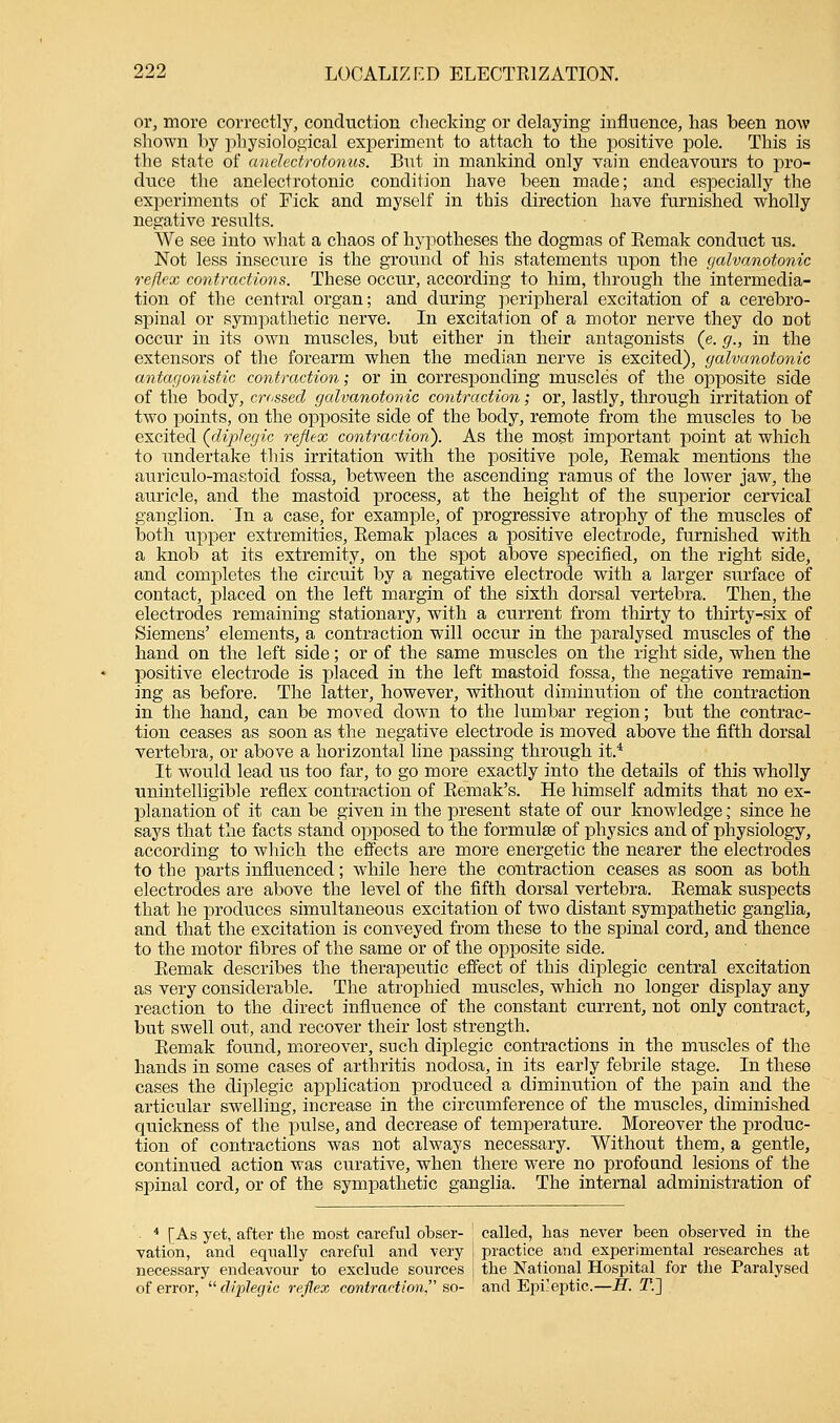 or, more correctly, conduction checking or delaying influence, lias been now shown by physiological experiment to attach to the positive pole. This is the state of anelectrotonus. But in mankind only vain endeavours to pro- duce the anelectrotonic condition have been made; and especially the experiments of Pick and myself in this direction have furnished wholly negative results. We see into what a chaos of hypotheses the dogmas of Remak conduct us. Not less insecure is the ground of his statements upon the galvanotonic reflex contractions. These occur, according to him, through the intermedia- tion of the central organ; and during peripheral excitation of a cerebro- spinal or sympathetic nerve. In excitation of a motor nerve they do not occur in its own muscles, but either in their antagonists (e. g., in the extensors of the forearm when the median nerve is excited), galvanotonic antagonistic contraction; or in corresponding muscles of the opposite side of the body, crossed galvanotonic contraction; or, lastly, through irritation of two points, on the opposite side of the body, remote from the muscles to be excited (diplegia reflex contraction). As the most important point at which to undertake this irritation with the positive pole, Remak mentions the auriculo-mastoid fossa, between the ascending ramus of the lower jaw, the auricle, and the mastoid process, at the height of the superior cervical ganglion. ' In a case, for example, of progressive atrophy of the muscles of both upper extremities, Remak places a positive electrode, furnished with a knob at its extremity, on the spot above specified, on the right side, and completes the circuit by a negative electrode with a larger surface of contact, placed on the left margin of the sixth dorsal vertebra. Then, the electrodes remaining stationary, with a current from thirty to thirty-six of Siemens' elements, a contraction will occur in the paralysed muscles of the hand on the left side; or of the same muscles on the right side, when the positive electrode is placed in the left mastoid fossa, the negative remain- ing as before. The latter, however, without diminution of the contraction in the hand, can be moved down to the lumbar region; but the contrac- tion ceases as soon as the negative electrode is moved above the fifth dorsal vertebra, or above a horizontal line passing throirgh it.* It would lead us too far, to go more exactly into the details of this wholly unintelligible reflex contraction of Remak's. He himself admits that no ex- planation of it can be given in the present state of our knowledge; since he says that the facts stand opposed to the formulae of physics and of physiology, according to which the effects are more energetic the nearer the electrodes to the parts influenced; while here the contraction ceases as soon as both electrodes are above the level of the fifth dorsal vertebra. Remak suspects that he produces simultaneous excitation of two distant sympathetic ganglia, and that the excitation is conveyed from these to the spinal cord, and thence to the motor fibres of the same or of the opposite side. Remak describes the therapeutic effect of this diplegic central excitation as very considerable. The atrophied muscles, which no longer display any reaction to the direct influence of the constant current, not only contract, but swell out, and recover their lost strength. Remak found, moreover, such diplegic contractions in the muscles of the hands in some cases of arthritis nodosa, in its early febrile stage. In these cases the diplegic application produced a diminution of the pain and the articular swelling, increase in the circumference of the muscles, diminished quickness of the pulse, and decrease of temperature. Moreover the produc- tion of contractions was not always necessary. Without them, a gentle, continued action was curative, when there were no profound lesions of the spinal cord, or of the sympathetic ganglia. The internal administration of 4 [As yet, after the most careful obser- ! called, has never been observed in the vation, and equally careful and very j practice and experimental researches at necessary endeavour to exclude sources | the National Hospital for the Paralysed of error, diplegic reflex contraction so- and Epileptic.—H. T.~]