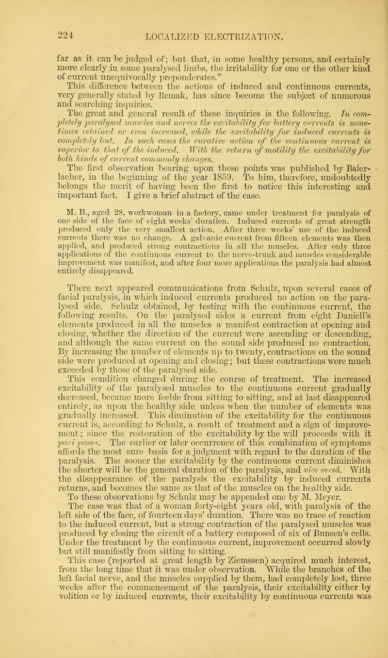 far as it can be judged of; but that, in some healthy persons, and certainly more clearly in some paralysed limbs, the irritability for one or the other kind of current unequivocally preponderates. This difference between the actions of induced and continuous currents, very generally stated by Eemak, has since become the subject of numerous and searching inquiries. The great and general result of these inquiries is the following. In com- pletely paralysed muscles and nerves the excitability for battery currents is some- times retained or even increased, while the excitability for induced currents is completely lost. In such cases the curative action of the continuous current is superior to that of the induced. With the return of motility the excitability for both kinds of current commonly changes. The first observation bearing upon these points was published by Baier- lacher, in the beginning of the year 1859. To him, therefore, undoubtedly belongs the merit of having been the first to notice this interesting and important fact. I give a brief abstract of the case. M. B., aged 28, workwoman in a factory, came under treatment for paralysis of one side of the face .of eight weeks' duration. Induced currents of great strength produced only the very smallest action. After three weeks' use of the induced currents there was no change. A galvanic current from fifteen elements was then applied, and produced strong contractions in all the muscles. After only three applications of the continuous current to the nerve-trunk and muscles considerable improvement was manifest, and after four more applications the paralysis had almost entirely disappeared. There next appeared communications from Schulz, upon several cases of facial paralysis, in which induced currents produced no action on the para- lysed side. Schulz obtained, by testing with the continuous current, the following results. On the paralysed sides a current from eight Daniell's elements produced in all the muscles a manifest contraction at opening and closing, whether the direction of the current were ascending or descending, and although the same current on the sound side produced no contraction. By increasing the number of elements up to twenty, contractions on the sound side were produced at opening and closing; but these contractions were much exceeded by those of the paralysed side. This condition changed during the course of treatment. The increased excitability of the paralysed muscles to the continuous current gradually decreased, became more feeble from sitting to sitting, and at last disappeared, entirely, as upon the healthy side, unless when the number of elements was gradually increased. This diminution of the excitability for the continuous current is, according to Schulz, a result of treatment and a sign of improve- ment ; since the restoration of the excitability by the will proceeds with it pari passu. The earlier or later occurrence of this combination of symptoms affords the most sure basis for a judgment with regard to the duration of the paralysis. The sooner the excitability by the continuous current diminishes the shorter will be the general duration of the paralysis, and vice versa. With the disappearance of the paralysis the excitability by induced currents returns, and becomes the same as that of the muscles on the healthy side. To these observations by Schulz may be appended one by M. Meyer. The case was that of a woman forty-eight years old, with paralysis of the left side of the face, of fourteen days' duration. There was no trace of reaction to the induced current, but a strong contraction of the paralysed muscles was produced by closing the circuit of a battery composed of six of Bunsen's cells. Under the treatment by the continuous current, improvement occurred slowly but still manifestly from sitting to sitting. This case (reported at great length by Ziemssen) acquired much interest, from the long time that it was under observation. While the branches of the left facial nerve, and the muscles supplied by them, had completely lost, three weeks after the commencement of the paralysis, their excitability either by volition or by induced currents, their excitability by continuous currents was