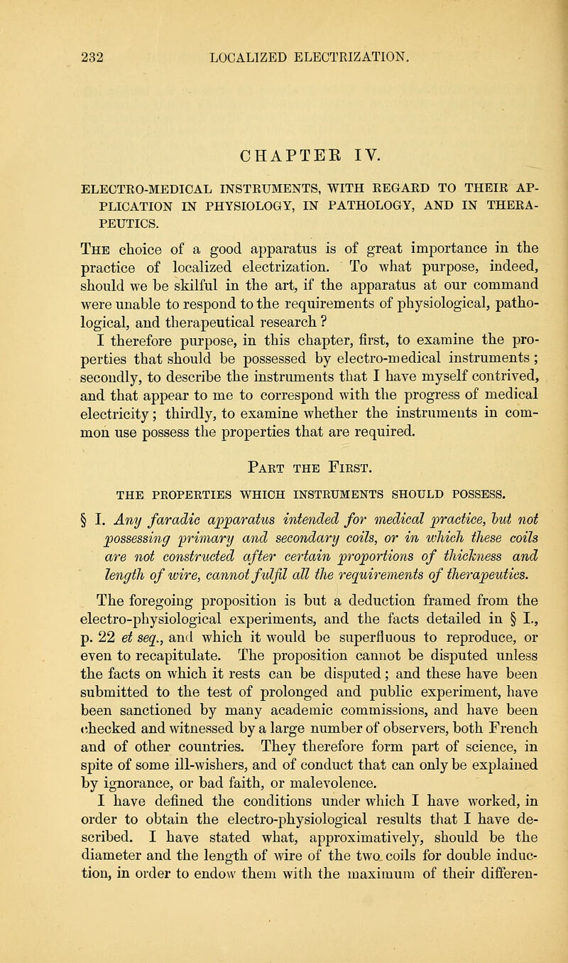 CHAPTEE IV. ELECTRO-MEDICAL INSTRUMENTS, WITH REGARD TO THEIR AP- PLICATION IN PHYSIOLOGY, IN PATHOLOGY, AND IN THERA- PEUTICS. The choice of a good apparatus is of great importance in the practice of localized electrization. To what purpose, indeed, should we be skilful in the art, if the apparatus at our command were unable to respond to the requirements of physiological, patho- logical, and therapeutical research ? I therefore purpose, in this chapter, first, to examine the pro- perties that should be possessed by electro-medical instruments; secondly, to describe the instruments that I have myself contrived, and that appear to me to correspond with the progress of medical electricity; thirdly, to examine whether the instruments in com- mon use possess the properties that are required. Paet the First. the properties which instruments should possess. § I. Any faradie apparatus intended for medical practice, out not possessing primary and secondary coils, or in which these coils are not constructed after certain proportions of thickness and length of wire, cannot fulfil all the requirements of therapeutics. The foregoing proposition is but a deduction framed from the electro-physiological experiments, and the facts detailed in § I., p. 22 et seq., and which it would be superfluous to reproduce, or even to recapitulate. The proposition cannot be disputed unless the facts on which it rests can be disputed; and these have been submitted to the test of prolonged and public experiment, have been sanctioned by many academic commissions, and have been checked and witnessed by a large number of observers, both French and of other countries. They therefore form part of science, in spite of some ill-wishers, and of conduct that can only be explained by ignorance, or bad faith, or malevolence. I have defined the conditions under which I have worked, in order to obtain the electro-physiological results that I have de- scribed. I have stated what, approximatively, should be the diameter and the length of wire of the two, coils for double induc- tion, in order to endow them with the maximum of their differen-