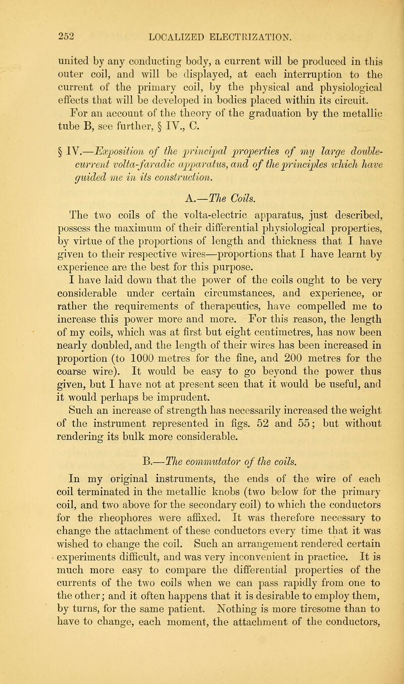 united by any conducting body, a current will be produced in this outer coil, and will be displayed, at each interruption to the current of the primary coil, by the physical and physiological effects that will be developed in bodies placed within its circuit. For an account of the theory of the graduation by the metallic tube B, see further, § IV., C. § IV.—Exposition of the principal properties of my large double- current volta-faradie apparatus, and of the principles which have guided me in its construction. A.—The Coils. The two coils of the volta-electric apparatus, just described, possess the maximum of their differential physiological properties, by virtue of the proportions of length and thickness that I have given to their respective wires—proportions that I have learnt by experience are the best for this purpose. I have laid down that the power of the coils ought to be very considerable under certain circumstances, and experience, or rather the requirements of therapeutics, have compelled me to increase this power more and more. For this reason, the length of my coils, which was at first but eight centimetres, has now been nearly doubled, and the length of their wires has been increased in proportion (to 1000 metres for the fine, and 200 metres for the coarse wire). It would be easy to go beyond the power thus given, but I have not at present seen that it would be useful, and it wrould perhaps be imprudent. Such an increase of strength has necessarily increased the weight of the instrument represented in figs. 52 and 55; but without rendering its bulk more considerable. B.—The commutator of the coils. In my original instruments, the ends of the wire of each coil terminated in the metallic knobs (two below for the primary coil, and two above for the secondary coil) to which the conductors for the rheophores were affixed. It was therefore necessary to change the attachment of these conductors every time that it was wished to change the coil. Such an arrangement rendered certain experiments difficult, and was very inconvenient in practice. It is much more easy to compare the differential properties of the currents of the two coils when we can pass rapidly from one to the other; and it often happens that it is desirable to employ them, by turns, for the same patient. Nothing is more tiresome than to have to change, each moment, the attachment of the conductors,