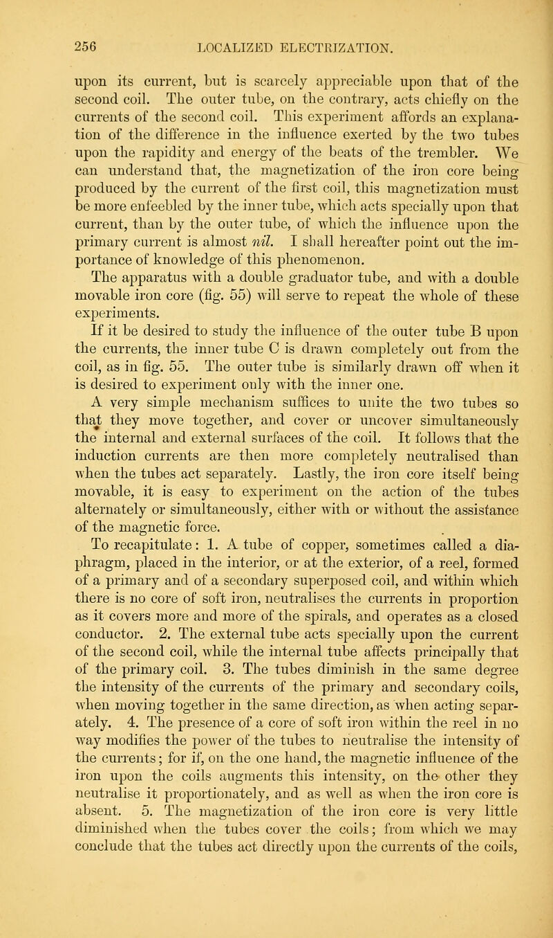 upon its current, but is scarcely appreciable upon that of the second coil. The outer tube, on the contrary, acts chiefly on the currents of the second coil. This experiment affords an explana- tion of the difference in the influence exerted by the two tubes upon the rapidity and energy of the beats of the trembler. We can understand that, the magnetization of the iron core being produced by the current of the first coil, this magnetization must be more enfeebled by the inner tube, which acts specially upon that current, than by the outer tube, of which the influence upon the primary current is almost nil. I shall hereafter point out the im- portance of knowledge of this phenomenon. The apparatus with a double graduator tube, and with a double movable iron core (fig. 55) will serve to repeat the whole of these experiments. If it be desired to study the influence of the outer tube B upon the currents, the inner tube C is drawn completely out from the coil, as in fig. 55. The outer tube is similarly drawn off when it is desired to experiment only with the inner one. A very simple mechanism suffices to unite the two tubes so that they move together, and cover or uncover simultaneously the internal and external surfaces of the coil. It follows that the induction currents are then more completely neutralised than when the tubes act separately. Lastly, the iron core itself being movable, it is easy to experiment on the action of the tubes alternately or simultaneously, either with or without the assistance of the magnetic force. To recapitulate: 1. A tube of copper, sometimes called a dia- phragm, placed in the interior, or at the exterior, of a reel, formed of a primary and of a secondary superposed coil, and within which there is no core of soft iron, neutralises the currents in proportion as it covers more and more of the spirals, and operates as a closed conductor. 2. The external tube acts specially upon the current of the second coil, while the internal tube affects principally that of the primary coil. 3. The tubes diminish in the same degree the intensity of the currents of the primary and secondary coils, when moving together in the same direction, as when acting separ- ately. 4. The presence of a core of soft iron within the reel in no way modifies the power of the tubes to neutralise the intensity of the currents; for if, on the one hand, the magnetic influence of the iron upon the coils augments this intensity, on the other they neutralise it proportionately, and as well as when the iron core is absent. 5. The magnetization of the iron core is very little diminished when the tubes cover the coils; from which we may conclude that the tubes act directly upon the currents of the coils,