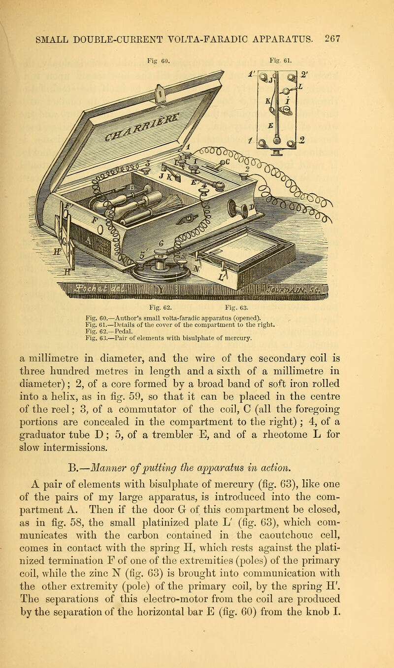 Fig 60. Fig. 61. Fig. 62. Fig. 63. Fig. 60.—Author's small volta-faradic apparatus (opened). Fig. 61.—Details of the cover of the compartment to the right. Fig. 62.—Pedal. Fig. 63.—Pair of elements with bisulphate of mercury. a millimetre in diameter, and the wire of the secondary coil is three hundred metres in length and a sixth of a millimetre in diameter); 2, of a core formed by a broad band of soft iron rolled into a helix, as in fig. 59, so that it can be placed in the centre of the reel; 3, of a commutator of the coil, C (all the foregoing- portions are concealed in the compartment to the right) ; 4, of a graduator tube D; 5, of a trembler E, and of a rheotome L for slow intermissions. B.—Manner of putting the apparatus in action. A pair of elements with bisulphate of mercury (fig. 63), like one of the pairs of my large apparatus, is introduced into the com- partment A. Then if the door G of this compartment be closed, as in fig. 58, the small platinized plate L' (fig. 63), which com- municates with the carbon contained in the caoutchouc cell, comes in contact with the spring H, which rests against the plati- nized termination F of one of the extremities (poles) of the primary coil, while the zinc 1ST (fig. 63) is brought into communication with the other extremity (pole) of the primary coil, by the spring H'. The separations of this electro-motor from the coil are produced by the separation of the horizontal bar E (fig. 60) from the knob I.