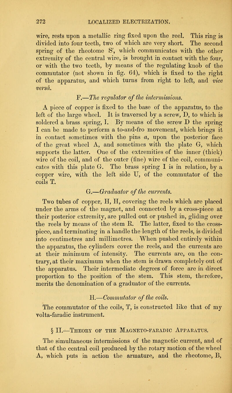 wire, rests upon a metallic ring fixed upon the reel. This ring is divided into four teeth, two of which are very short. The second spring of the rheotome S', which communicates with the other extremity of the central wire, is brought in contact with the four, or with the two teeth, by means of the regulating knob of the commutator (not shown in fig. 64), which is fixed to the right of the apparatus, and which turns from right to left, and vice versa. F.—The regulator of the intermissions. A piece of copper is fixed to the base of the apparatus, to the left of the large wheel. It is traversed by a screw, D, to which is soldered a brass spring, I. By means of the screw D the spring I can be made to perform a to-and-fro movement, which brings it in contact sometimes with the pins a, upon the posterior face of the great wheel A, and sometimes with the plate G, which supports the latter. One of the extremities of the inner (thick) wire of the coil, and of the outer (fine) wire of the coil, communi- cates with this plate G. The brass spring I is in relation, by a copper wire, with the left side U, of the commutator of the coils T. G.—Graduator of the currents. Two tubes of copper, H, H, covering the reels which are placed under the arms of the magnet, and connected by a cross-piece at their posterior extremity, are pulled out or pushed in, gliding over the reels by means of the stem E. The latter, fixed to the cross- piece, and terminating in a handle the length of the reels, is divided into centimetres and millimetres. When pushed entirely within the apparatus, the cylinders cover the reels, and the currents are at their minimum of. intensity. The currents are, on the con- trary, at their maximum when the stem is drawn completely out of the apparatus. Their intermediate degrees of force are in direct proportion to the position of the stem. This stem, therefore, merits the denomination of a graduator of the currents. H.—Commutator of the coils. The commutator of the coils, T, is constructed like that of my volta-faradic instrument. § II.—Theoey of the Magneto-faeadic Apparatus. The simultaneous intermissions of the magnetic current, and of that of the central coil produced by the rotary motion of the wheel A, which puts in action the armature, and the rheotome, B,