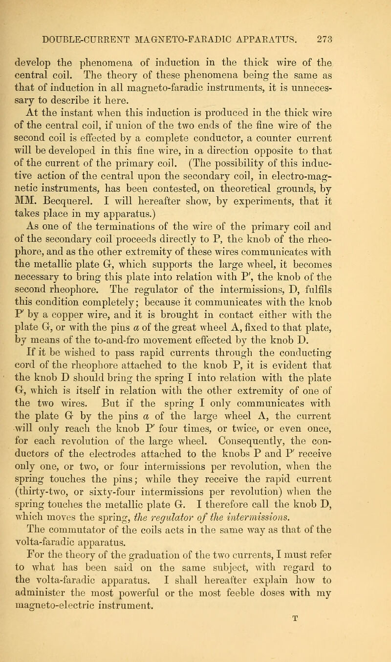 develop the phenomena of induction in the thick wire of the central coil. The theory of these phenomena being the same as that of induction in all niagneto-faradic instruments, it is unneces- sary to describe it here. At the instant when this induction is produced in the thick wire of the central coil, if union of the two ends of the fine wire of the second coil is effected by a complete conductor, a counter current will be developed in this fine wire, in a direction opposite to that of the current of the primary coil. (The possibility of this induc- tive action of the central upon the secondary coil, in electro-mag- netic instruments, has been contested, on theoretical grounds, by MM. Becquerel. I will hereafter show, by experiments, that it takes place in my apparatus.) As one of the terminations of the wire of the primary coil and of the secondary coil proceeds directly to P, the knob of the rheo- phore, and as the other extremity of these wires communicates with the metallic plate G, which supports the large wheel, it becomes necessary to bring this plate into relation with P', the knob of the second rheophore. The regulator of the intermissions, D, fulfils this condition completely; because it communicates with the knob F by a copper wire, and it is brought in contact either with the plate G, or with the pins a of the great wheel A, fixed to that plate, by means of the to-and-fro movement effected by the knob D. If it be wished to pass rapid currents through the conducting cord of the rheophore attached to the knob P, it is evident that the knob D should bring the spring I into relation with the plate G, which is itself in relation with the other extremity of one of the two wires. But if the spring I only communicates with the plate G by the pins a of the large wheel A, the current will only reach the knob P' four times, or twice, or even once, for each revolution of the large wheel. Consequently, the con- ductors of the electrodes attached to the knobs P and P' receive only one, or two, or four intermissions per revolution, when the spring touches the pins; while they receive the rapid current (thirty-two, or sixty-four intermissions per revolution) when the spring touches the metallic plate G. I therefore call the knob D, which moves the spring, the regulator of the intermissions. The commutator of the coils acts in the same way as that of the volta-faradic apparatus. For the theory of the graduation of the two currents, I must refer to what has been said on the same subject, with regard to the volta-faradic apparatus. I shall hereafter explain how to administer the most powerful or the most feeble doses with my magneto-electric instrument. T