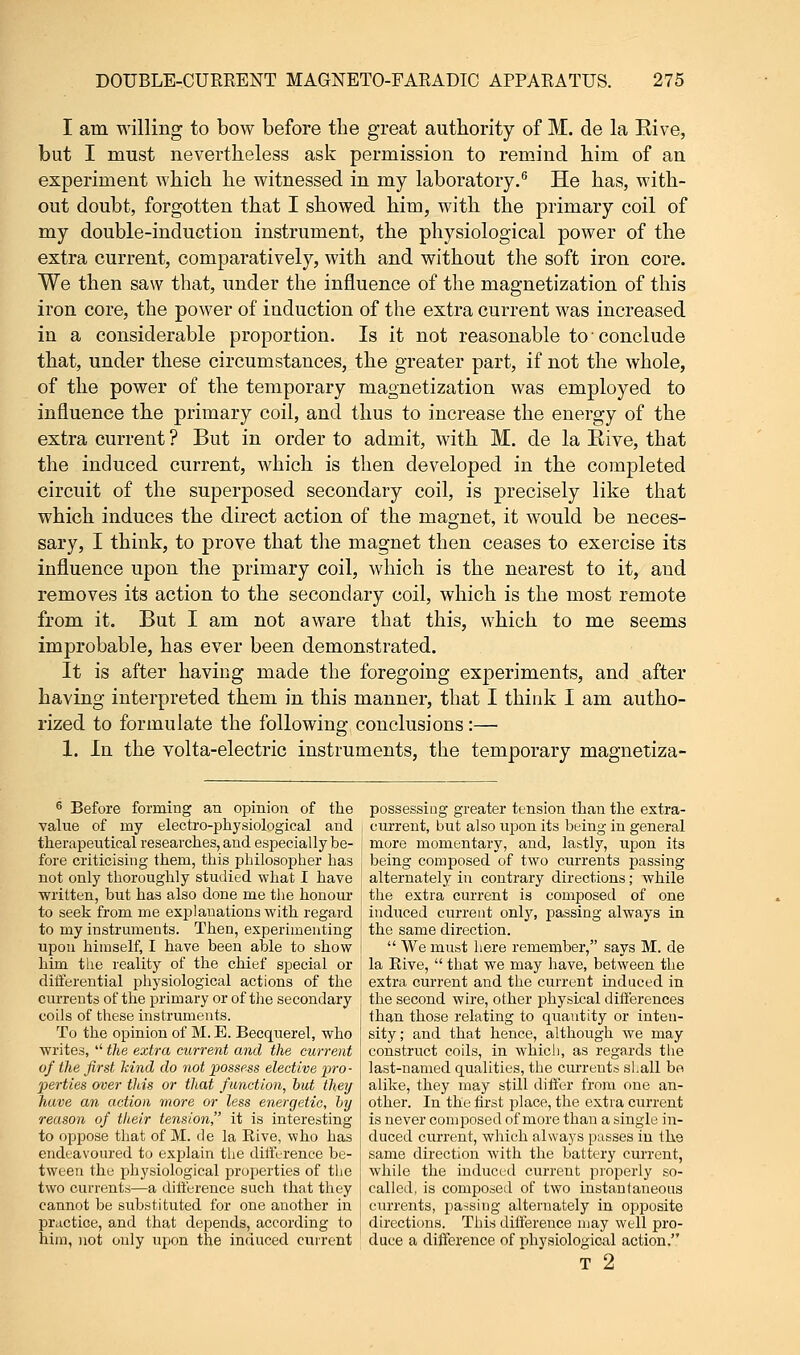 I am willing to bow before the great authority of M. de la Kive, but I must nevertheless ask permission to remind him of an experiment which he witnessed in my laboratory.6 He has, with- out doubt, forgotten that I showed him, with the primary coil of my double-induction instrument, the physiological power of the extra current, comparatively, with and without the soft iron core. We then saw that, under the influence of the magnetization of this iron core, the power of induction of the extra current was increased in a considerable proportion. Is it not reasonable to ■ conclude that, under these circumstances, the greater part, if not the whole, of the power of the temporary magnetization was employed to influence the primary coil, and thus to increase the energy of the extra current ? But in order to admit, with M. de la Eive, that the induced current, which is then developed in the completed circuit of the superposed secondary coil, is precisely like that which induces the direct action of the magnet, it would be neces- sary, I think, to prove that the magnet then ceases to exercise its influence upon the primary coil, which is the nearest to it, and removes its action to the secondary coil, which is the most remote from it. But I am not aware that this, which to me seems improbable, has ever been demonstrated. It is after having made the foregoing experiments, and after having interpreted them in this manner, that I think I am autho- rized to formulate the following conclusions:— 1. In the volta-electric instruments, the temporary magnetiza- 6 Before forming an opinion of the value of my electrophysiological and therapeutical researches, and especially be- fore criticising them, this philosopher has not only thoroughly studied what I have written, but has also done me the honour to seek from me explanations with regard to my instruments. Then, experimenting upon himself, I have been able to show him the reality of the chief special or differential physiological actions of the currents of the primary or of the secondary coils of these instruments. To the opinion of M. E. Becquerel, who writes, '' the extra current and the current of the first hind do not possess elective pro- perties over this or that function, but they have an action more or less energetic, by reason of their tension, it is interesting to oppose that of M. de la Rive, who has endeavoured to explain the difference be- tween the physiological properties of the two currents—a difference such that they cannot be substituted for one another in practice, and that depends, according to him, not only upon the induced current possessing greater tension than the extra- current, but also upon its being in general more momentary, and, lastly, upon its being composed of two currents passing alternately in contrary directions; while the extra current is composed of one induced current only, passing always in the same direction.  We must here remember, says M. de la Rive,  that we may have, between the extra current and the current induced in the second wire, other physical differences than those relating to quantity or inten- sity; and that hence, although we may construct coils, in which, as regards the last-named qualities, the currents si.all be alike, they may still differ from one an- other. In the first place, the extra current is never composed of more than a single in- duced current, which always passes in the same direction with the battery current, while the induced current properly so- called, is composed of two instantaneous currents, passing alternately in opposite directions. This difference may well pro- duce a difference of physiological action. T 2