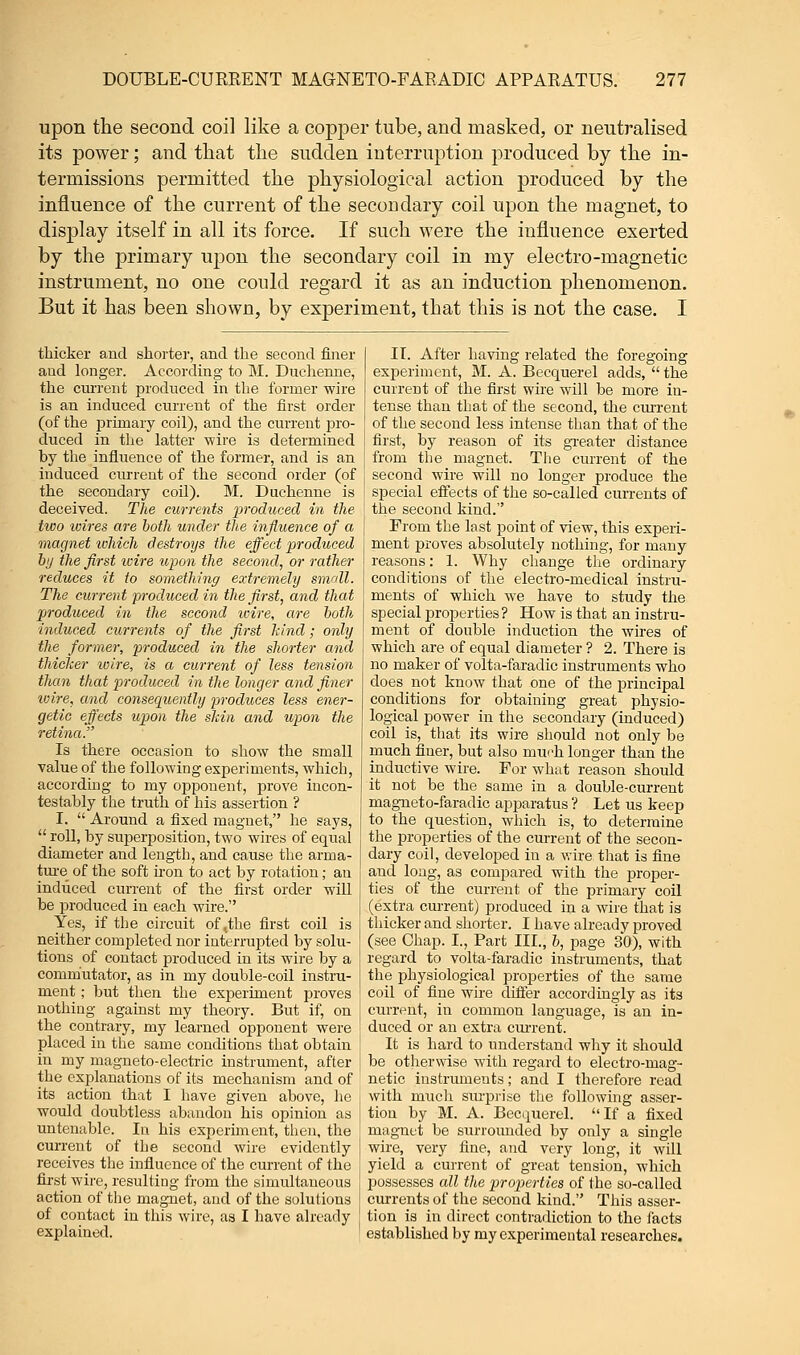 upon the second coil like a copper tube, and masked, or neutralised its power; and that the sudden interruption produced by the in- termissions permitted the physiological action produced by the influence of the current of the secondary coil upon the magnet, to display itself in all its force. If such were the influence exerted by the primary upon the secondary coil in my electro-magnetic instrument, no one could regard it as an induction phenomenon. But it has been shown, by experiment, that this is not the case. I thicker and shorter, and the second finer and longer. According to M. Duchenne, the current produced in the former wire is an induced current of the first order (of the primary coil), and the current pro- duced in the latter wire is determined by the influence of the former, and is an induced current of the second order (of the secondary coil). M. Duchenne is deceived. The currents produced in the two wires are both under the influence of a magnet ivhich destroys the effect produced by the first wire upon the second, or rather reduces it to something extremely small. The current produced in the first, and that produced in the second wire, are both induced currents of the first hind; only the former, produced in the shorter and thicker wire, is a current of less tension than that produced in the longer and finer wire, and consequently produces less ener- getic effects upon the skin and upon the retina. Is there occasion to show the small value of the following experiments, which, according to my opponent, prove incon- testably the truth of his assertion ? I.  Around a fixed magnet, he says,  roll, by superposition, two wires of equal diameter and length, and cause the arma- ture of the soft iron to act by rotation; an induced current of the first order will be produced in each wire. Yes, if the circuit of,the first coil is neither completed nor interrupted by solu- tions of contact produced in its wire by a commutator, as in my double-coil instru- ment ; but then the experiment proves nothing against my theory. But if, on the contrary, my learned opponent were placed in the same conditions that obtain in my magneto-electric instrument, after the explanations of its mechanism and of its action that I have given above, he would doubtless abandon his opinion as untenable. In his experiment, then, the current of the second wire evidently receives the influence of the current of the first wire, resulting from the simultaneous action of the magnet, and of the solutions of contact in this wire, as I have already explained. II. After having related the foregoing experiment, M. A. Becquerel adds,  the current of the first wire will be more in- tense than that of the second, the current of the second less intense than that of the first, by reason of its greater distance from the magnet. The current of the second wire will no longer produce the special effects of the so-called currents of the second kind. From the last point of view, this experi- ment proves absolutely nothing, for many reasons: 1. Why change the ordinary conditions of the electro-medical instru- ments of which we have to study the special properties? How is that an instru- ment of double induction the wires of which are of equal diameter ? 2. There is no maker of volta-faradic instruments who does not know that one of the principal conditions for obtaining great physio- logical power in the secondary (induced) coil is, that its wire should not only be much finer, but also much longer than the inductive wire. For what reason should it not be the same in a double-current magneto-faradic apparatus ? Let us keep to the question, which is, to determine the properties of the current of the secon- dary coil, developed in a wire that is fine and long, as compared with the proper- ties of the current of the primary coil (extra cm-rent) produced in a wire that is thicker and shorter. I have already proved (see Chap. I., Part III., b, page 30), with regard to volta-faradic instruments, that the physiological properties of the same coil of fine wire differ accordingly as its current, in common language, is an in- duced or an extra current. It is hard to understand why it should be otherwise with regard to electro-mag- netic instruments; and I therefore read with much surprise the following asser- tion by M. A. Becquerel. If a fixed magnet be surrounded by only a single wire, very fine, and very long, it will yield a current of great tension, which possesses all the properties of the so-called currents of the second kind. This asser- tion is in direct contradiction to the facts established by my experimental researches.